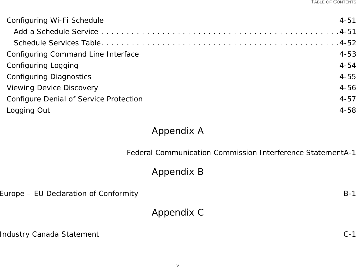   TABLE OF CONTENTS VConfiguring Wi-Fi Schedule 4-51Add a Schedule Service . . . . . . . . . . . . . . . . . . . . . . . . . . . . . . . . . . . . . . . . . . . . . . .4-51Schedule Services Table. . . . . . . . . . . . . . . . . . . . . . . . . . . . . . . . . . . . . . . . . . . . . . .4-52Configuring Command Line Interface 4-53Configuring Logging 4-54Configuring Diagnostics 4-55Viewing Device Discovery 4-56Configure Denial of Service Protection 4-57Logging Out 4-58Appendix AFederal Communication Commission Interference StatementA-1Appendix BEurope – EU Declaration of Conformity B-1Appendix CIndustry Canada Statement C-1