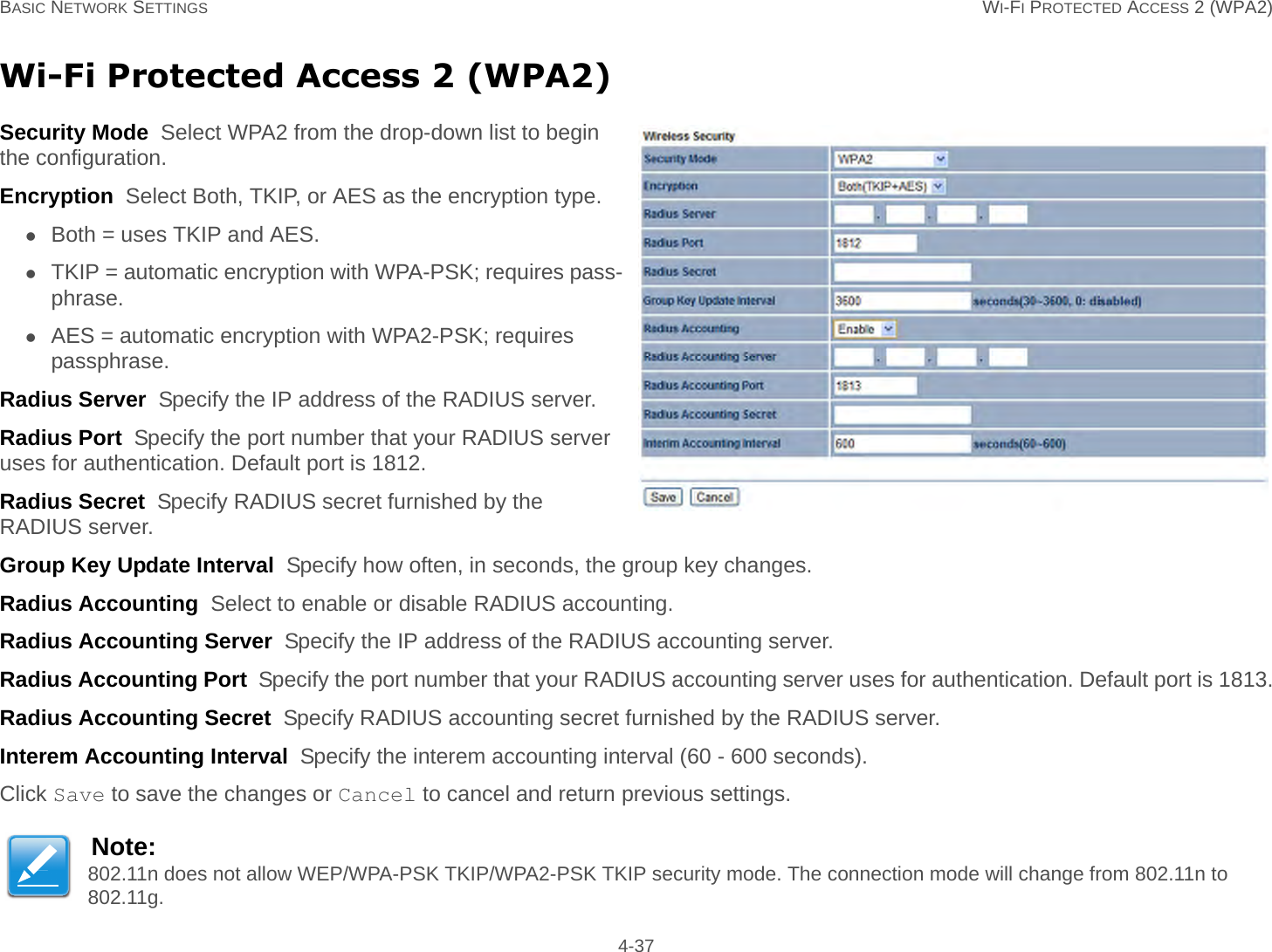 BASIC NETWORK SETTINGS WI-FI PROTECTED ACCESS 2 (WPA2) 4-37Wi-Fi Protected Access 2 (WPA2)Security Mode  Select WPA2 from the drop-down list to begin the configuration.Encryption  Select Both, TKIP, or AES as the encryption type.Both = uses TKIP and AES.TKIP = automatic encryption with WPA-PSK; requires pass-phrase.AES = automatic encryption with WPA2-PSK; requires passphrase.Radius Server  Specify the IP address of the RADIUS server.Radius Port  Specify the port number that your RADIUS server uses for authentication. Default port is 1812.Radius Secret  Specify RADIUS secret furnished by the RADIUS server.Group Key Update Interval  Specify how often, in seconds, the group key changes.Radius Accounting  Select to enable or disable RADIUS accounting.Radius Accounting Server  Specify the IP address of the RADIUS accounting server.Radius Accounting Port  Specify the port number that your RADIUS accounting server uses for authentication. Default port is 1813.Radius Accounting Secret  Specify RADIUS accounting secret furnished by the RADIUS server.Interem Accounting Interval  Specify the interem accounting interval (60 - 600 seconds).Click Save to save the changes or Cancel to cancel and return previous settings.Note:802.11n does not allow WEP/WPA-PSK TKIP/WPA2-PSK TKIP security mode. The connection mode will change from 802.11n to 802.11g.