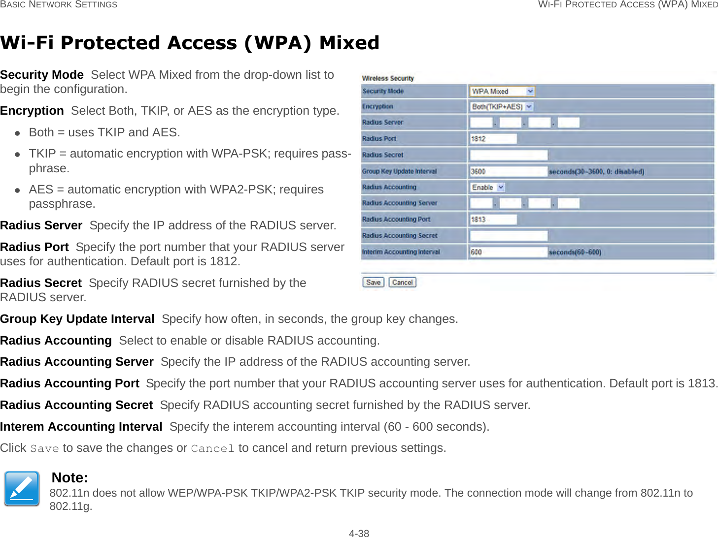 BASIC NETWORK SETTINGS WI-FI PROTECTED ACCESS (WPA) MIXED 4-38Wi-Fi Protected Access (WPA) MixedSecurity Mode  Select WPA Mixed from the drop-down list to begin the configuration.Encryption  Select Both, TKIP, or AES as the encryption type.Both = uses TKIP and AES.TKIP = automatic encryption with WPA-PSK; requires pass-phrase.AES = automatic encryption with WPA2-PSK; requires passphrase.Radius Server  Specify the IP address of the RADIUS server.Radius Port  Specify the port number that your RADIUS server uses for authentication. Default port is 1812.Radius Secret  Specify RADIUS secret furnished by the RADIUS server.Group Key Update Interval  Specify how often, in seconds, the group key changes.Radius Accounting  Select to enable or disable RADIUS accounting.Radius Accounting Server  Specify the IP address of the RADIUS accounting server.Radius Accounting Port  Specify the port number that your RADIUS accounting server uses for authentication. Default port is 1813.Radius Accounting Secret  Specify RADIUS accounting secret furnished by the RADIUS server.Interem Accounting Interval  Specify the interem accounting interval (60 - 600 seconds).Click Save to save the changes or Cancel to cancel and return previous settings.Note:802.11n does not allow WEP/WPA-PSK TKIP/WPA2-PSK TKIP security mode. The connection mode will change from 802.11n to 802.11g.