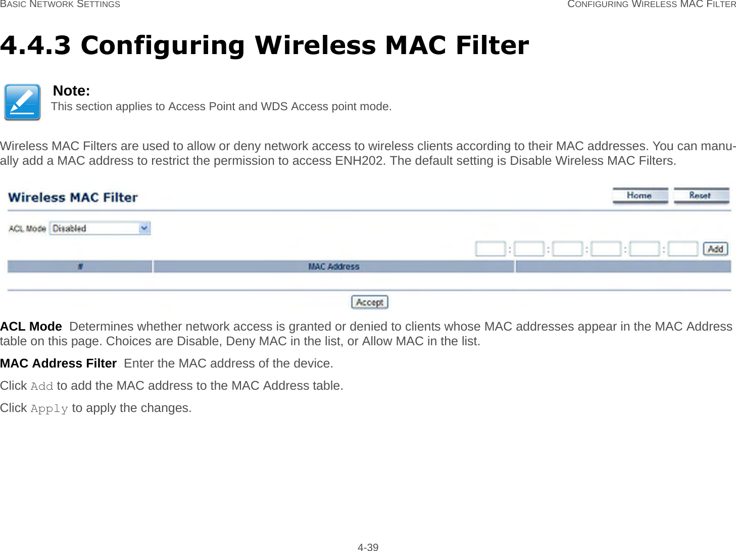 BASIC NETWORK SETTINGS CONFIGURING WIRELESS MAC FILTER 4-394.4.3 Configuring Wireless MAC FilterWireless MAC Filters are used to allow or deny network access to wireless clients according to their MAC addresses. You can manu-ally add a MAC address to restrict the permission to access ENH202. The default setting is Disable Wireless MAC Filters.ACL Mode  Determines whether network access is granted or denied to clients whose MAC addresses appear in the MAC Address table on this page. Choices are Disable, Deny MAC in the list, or Allow MAC in the list.MAC Address Filter  Enter the MAC address of the device.Click Add to add the MAC address to the MAC Address table.Click Apply to apply the changes.Note:This section applies to Access Point and WDS Access point mode.