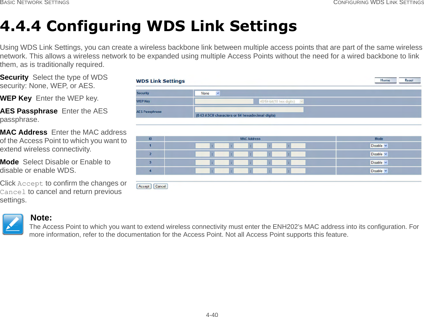 BASIC NETWORK SETTINGS CONFIGURING WDS LINK SETTINGS 4-404.4.4 Configuring WDS Link SettingsUsing WDS Link Settings, you can create a wireless backbone link between multiple access points that are part of the same wireless network. This allows a wireless network to be expanded using multiple Access Points without the need for a wired backbone to link them, as is traditionally required.Security  Select the type of WDS security: None, WEP, or AES.WEP Key  Enter the WEP key.AES Passphrase  Enter the AES passphrase.MAC Address  Enter the MAC address of the Access Point to which you want to extend wireless connectivity.Mode  Select Disable or Enable to disable or enable WDS.Click Accept to confirm the changes or Cancel to cancel and return previous settings.Note:The Access Point to which you want to extend wireless connectivity must enter the ENH202’s MAC address into its configuration. For more information, refer to the documentation for the Access Point. Not all Access Point supports this feature.