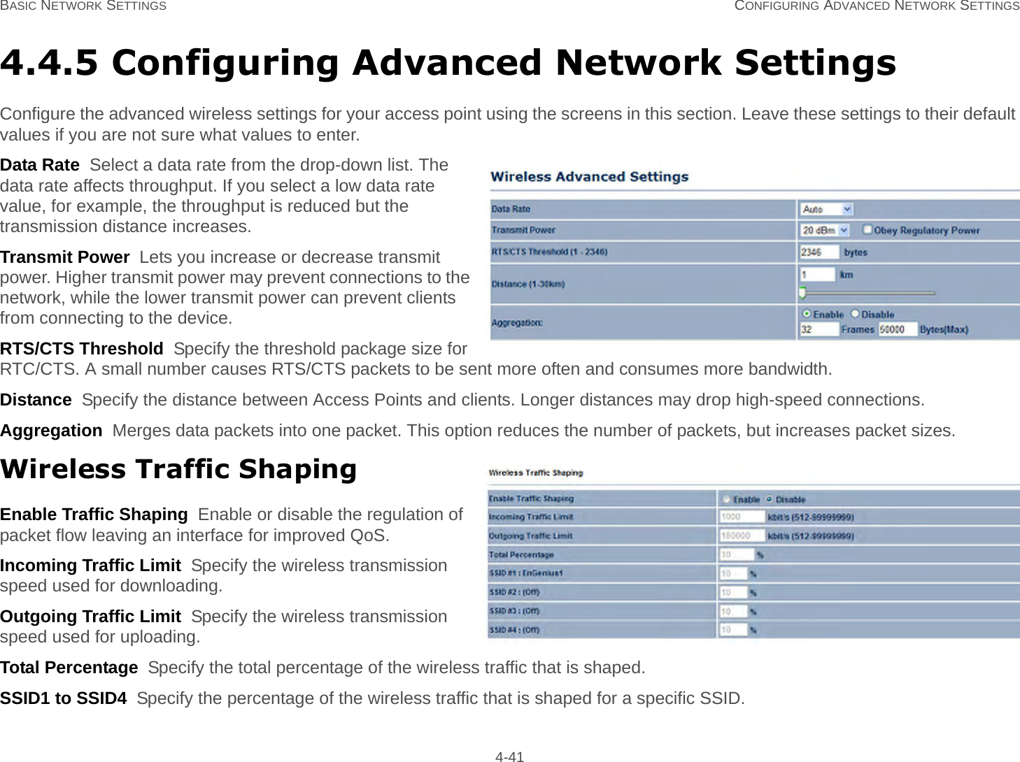 BASIC NETWORK SETTINGS CONFIGURING ADVANCED NETWORK SETTINGS 4-414.4.5 Configuring Advanced Network SettingsConfigure the advanced wireless settings for your access point using the screens in this section. Leave these settings to their default values if you are not sure what values to enter.Data Rate  Select a data rate from the drop-down list. The data rate affects throughput. If you select a low data rate value, for example, the throughput is reduced but the transmission distance increases.Transmit Power  Lets you increase or decrease transmit power. Higher transmit power may prevent connections to the network, while the lower transmit power can prevent clients from connecting to the device.RTS/CTS Threshold  Specify the threshold package size for RTC/CTS. A small number causes RTS/CTS packets to be sent more often and consumes more bandwidth.Distance  Specify the distance between Access Points and clients. Longer distances may drop high-speed connections.Aggregation  Merges data packets into one packet. This option reduces the number of packets, but increases packet sizes.Wireless Traffic ShapingEnable Traffic Shaping  Enable or disable the regulation of packet flow leaving an interface for improved QoS.Incoming Traffic Limit  Specify the wireless transmission speed used for downloading.Outgoing Traffic Limit  Specify the wireless transmission speed used for uploading.Total Percentage  Specify the total percentage of the wireless traffic that is shaped.SSID1 to SSID4  Specify the percentage of the wireless traffic that is shaped for a specific SSID.