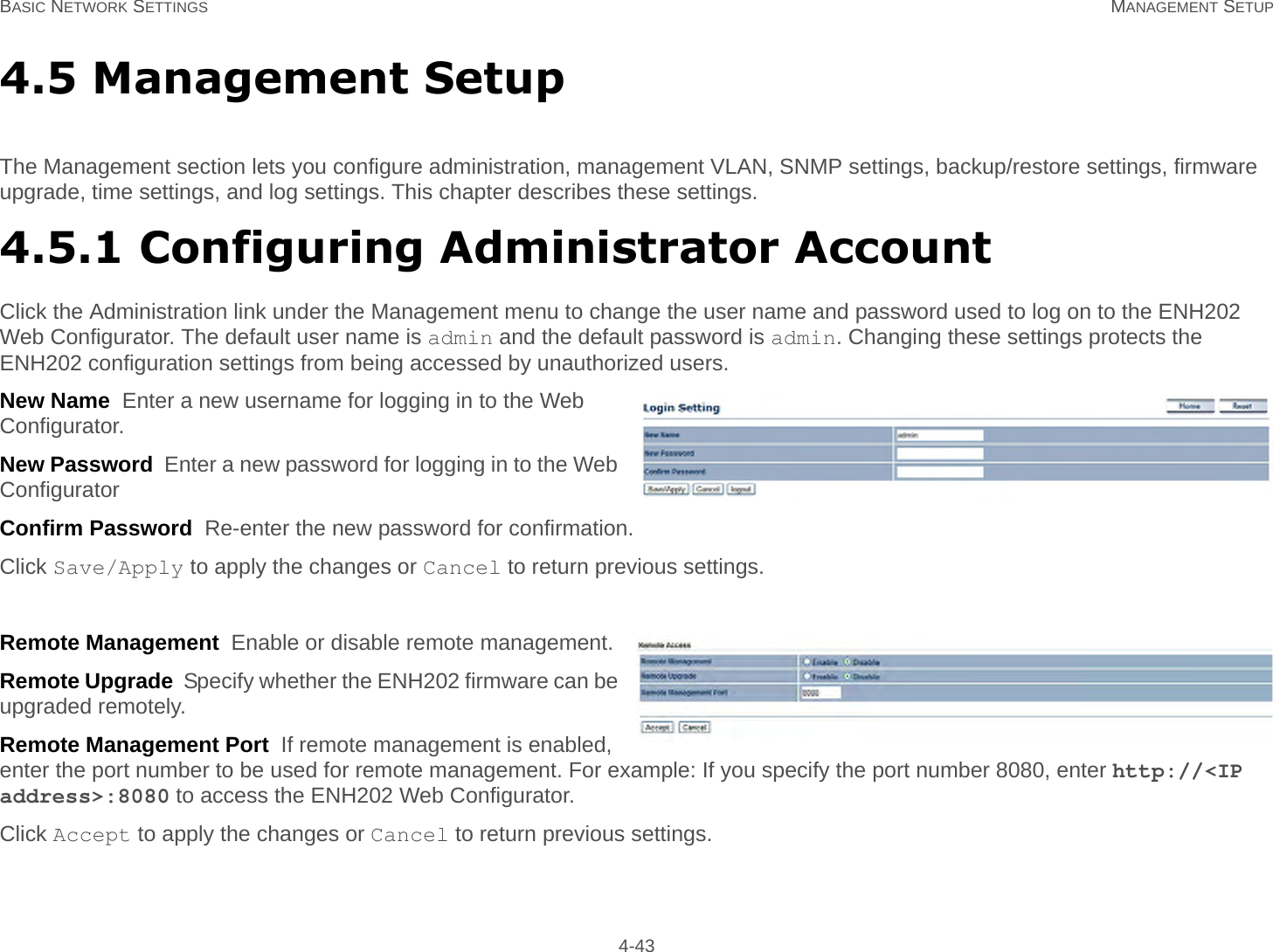 BASIC NETWORK SETTINGS MANAGEMENT SETUP 4-434.5 Management SetupThe Management section lets you configure administration, management VLAN, SNMP settings, backup/restore settings, firmware upgrade, time settings, and log settings. This chapter describes these settings.4.5.1 Configuring Administrator AccountClick the Administration link under the Management menu to change the user name and password used to log on to the ENH202 Web Configurator. The default user name is admin and the default password is admin. Changing these settings protects the ENH202 configuration settings from being accessed by unauthorized users.New Name  Enter a new username for logging in to the Web Configurator.New Password  Enter a new password for logging in to the Web ConfiguratorConfirm Password  Re-enter the new password for confirmation.Click Save/Apply to apply the changes or Cancel to return previous settings.Remote Management  Enable or disable remote management.Remote Upgrade  Specify whether the ENH202 firmware can be upgraded remotely.Remote Management Port  If remote management is enabled, enter the port number to be used for remote management. For example: If you specify the port number 8080, enter http://&lt;IP address&gt;:8080 to access the ENH202 Web Configurator.Click Accept to apply the changes or Cancel to return previous settings.
