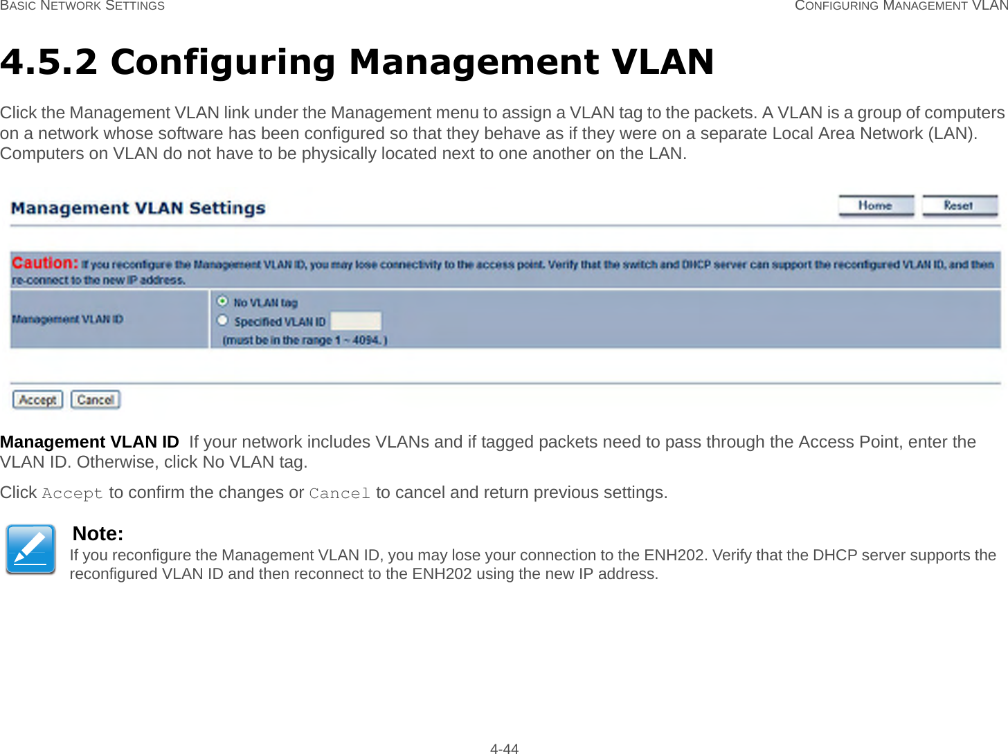 BASIC NETWORK SETTINGS CONFIGURING MANAGEMENT VLAN 4-444.5.2 Configuring Management VLANClick the Management VLAN link under the Management menu to assign a VLAN tag to the packets. A VLAN is a group of computers on a network whose software has been configured so that they behave as if they were on a separate Local Area Network (LAN). Computers on VLAN do not have to be physically located next to one another on the LAN.Management VLAN ID  If your network includes VLANs and if tagged packets need to pass through the Access Point, enter the VLAN ID. Otherwise, click No VLAN tag.Click Accept to confirm the changes or Cancel to cancel and return previous settings.Note:If you reconfigure the Management VLAN ID, you may lose your connection to the ENH202. Verify that the DHCP server supports the reconfigured VLAN ID and then reconnect to the ENH202 using the new IP address.