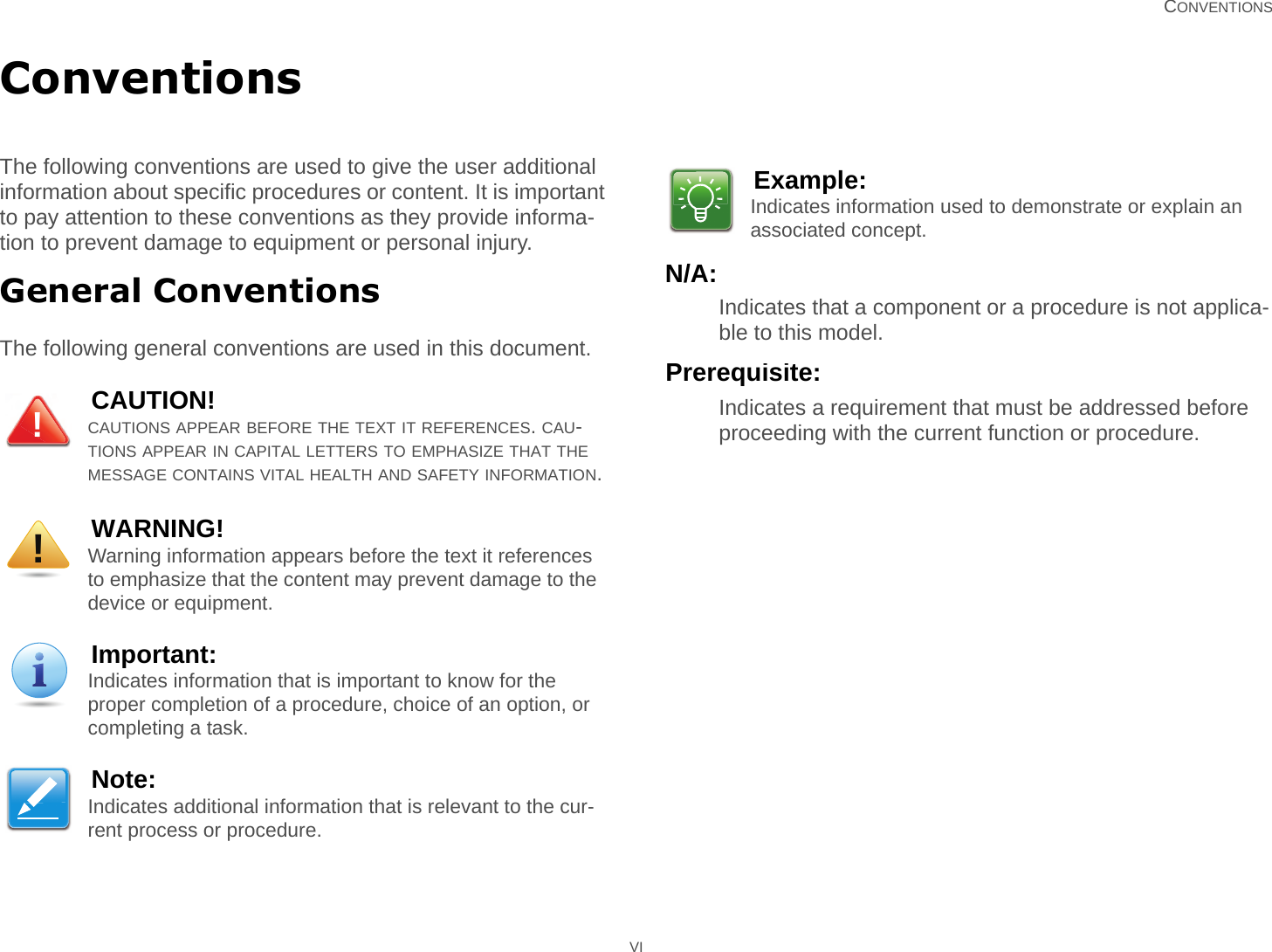   CONVENTIONS VIConventionsThe following conventions are used to give the user additional information about specific procedures or content. It is important to pay attention to these conventions as they provide informa-tion to prevent damage to equipment or personal injury.General ConventionsThe following general conventions are used in this document.N/A:Indicates that a component or a procedure is not applica-ble to this model.Prerequisite:Indicates a requirement that must be addressed before proceeding with the current function or procedure.CAUTION!CAUTIONS APPEAR BEFORE THE TEXT IT REFERENCES. CAU-TIONS APPEAR IN CAPITAL LETTERS TO EMPHASIZE THAT THE MESSAGE CONTAINS VITAL HEALTH AND SAFETY INFORMATION.WARNING!Warning information appears before the text it references to emphasize that the content may prevent damage to the device or equipment.Important:Indicates information that is important to know for the proper completion of a procedure, choice of an option, or completing a task.Note:Indicates additional information that is relevant to the cur-rent process or procedure.!!Example:Indicates information used to demonstrate or explain an associated concept.