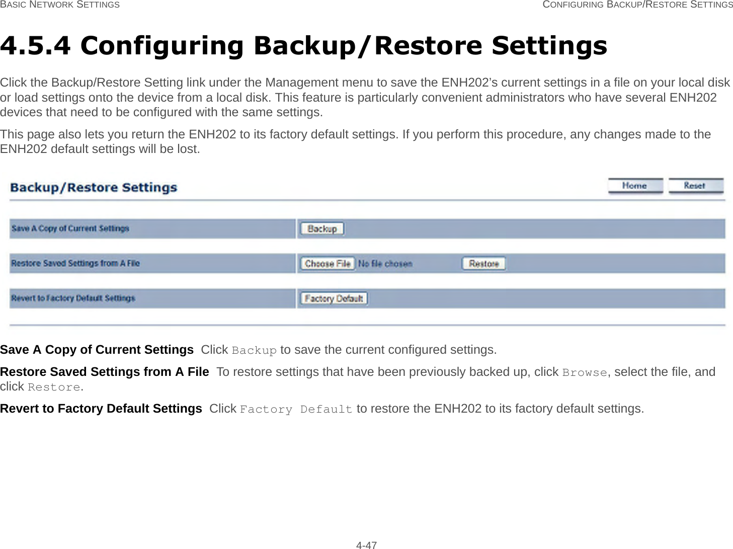 BASIC NETWORK SETTINGS CONFIGURING BACKUP/RESTORE SETTINGS 4-474.5.4 Configuring Backup/Restore SettingsClick the Backup/Restore Setting link under the Management menu to save the ENH202’s current settings in a file on your local disk or load settings onto the device from a local disk. This feature is particularly convenient administrators who have several ENH202 devices that need to be configured with the same settings.This page also lets you return the ENH202 to its factory default settings. If you perform this procedure, any changes made to the ENH202 default settings will be lost.Save A Copy of Current Settings  Click Backup to save the current configured settings.Restore Saved Settings from A File  To restore settings that have been previously backed up, click Browse, select the file, and click Restore.Revert to Factory Default Settings  Click Factory Default to restore the ENH202 to its factory default settings.