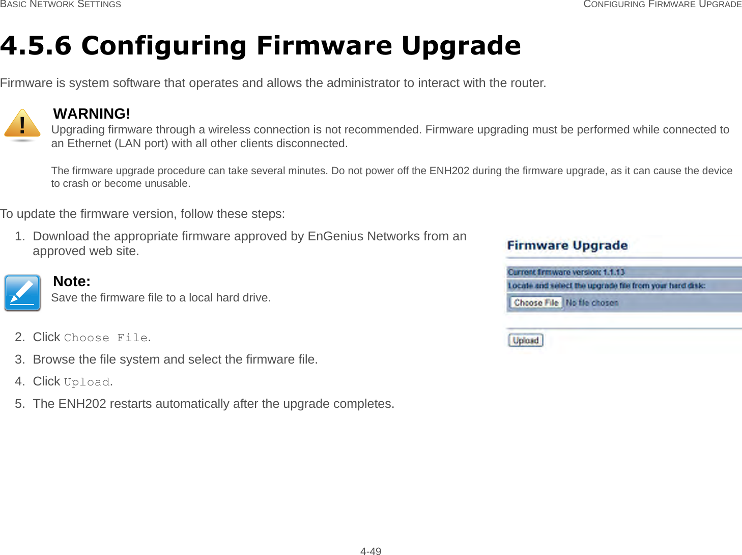 BASIC NETWORK SETTINGS CONFIGURING FIRMWARE UPGRADE 4-494.5.6 Configuring Firmware UpgradeFirmware is system software that operates and allows the administrator to interact with the router.To update the firmware version, follow these steps:1. Download the appropriate firmware approved by EnGenius Networks from an approved web site.2. Click Choose File.3. Browse the file system and select the firmware file.4. Click Upload.5. The ENH202 restarts automatically after the upgrade completes.WARNING!Upgrading firmware through a wireless connection is not recommended. Firmware upgrading must be performed while connected to an Ethernet (LAN port) with all other clients disconnected.The firmware upgrade procedure can take several minutes. Do not power off the ENH202 during the firmware upgrade, as it can cause the device to crash or become unusable.Note:Save the firmware file to a local hard drive.!