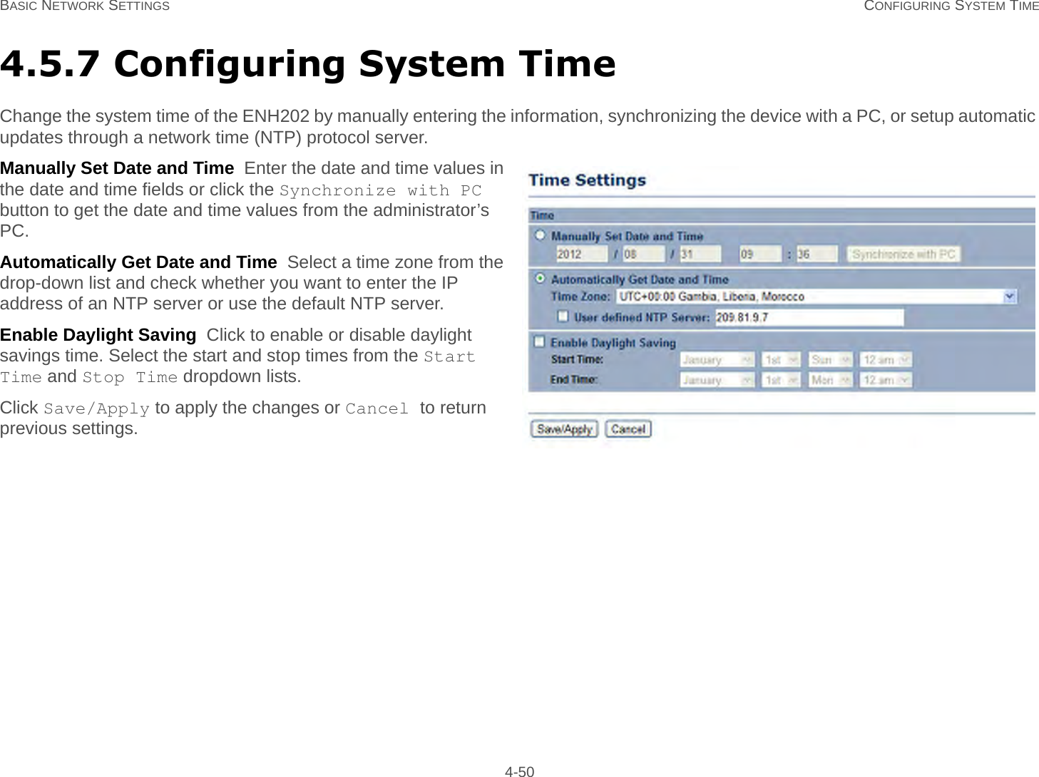 BASIC NETWORK SETTINGS CONFIGURING SYSTEM TIME 4-504.5.7 Configuring System TimeChange the system time of the ENH202 by manually entering the information, synchronizing the device with a PC, or setup automatic updates through a network time (NTP) protocol server.Manually Set Date and Time  Enter the date and time values in the date and time fields or click the Synchronize with PC button to get the date and time values from the administrator’s PC.Automatically Get Date and Time  Select a time zone from the drop-down list and check whether you want to enter the IP address of an NTP server or use the default NTP server.Enable Daylight Saving  Click to enable or disable daylight savings time. Select the start and stop times from the Start Time and Stop Time dropdown lists.Click Save/Apply to apply the changes or Cancel to return previous settings.