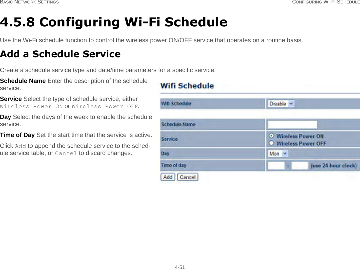 BASIC NETWORK SETTINGS CONFIGURING WI-FI SCHEDULE 4-514.5.8 Configuring Wi-Fi ScheduleUse the Wi-Fi schedule function to control the wireless power ON/OFF service that operates on a routine basis.Add a Schedule ServiceCreate a schedule service type and date/time parameters for a specific service.Schedule Name Enter the description of the schedule service.Service Select the type of schedule service, either Wireless Power ON or Wireless Power OFF.Day Select the days of the week to enable the schedule service.Time of Day Set the start time that the service is active.Click Add to append the schedule service to the sched-ule service table, or Cancel to discard changes.