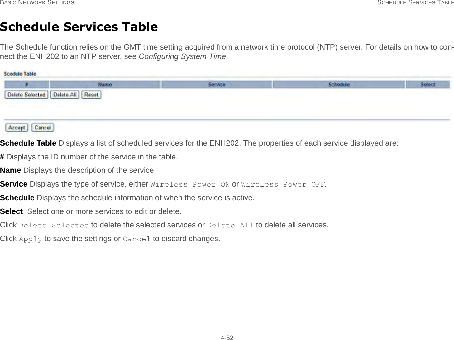 BASIC NETWORK SETTINGS SCHEDULE SERVICES TABLE 4-52Schedule Services TableThe Schedule function relies on the GMT time setting acquired from a network time protocol (NTP) server. For details on how to con-nect the ENH202 to an NTP server, see Configuring System Time.Schedule Table Displays a list of scheduled services for the ENH202. The properties of each service displayed are:# Displays the ID number of the service in the table.Name Displays the description of the service.Service Displays the type of service, either Wireless Power ON or Wireless Power OFF.Schedule Displays the schedule information of when the service is active.Select  Select one or more services to edit or delete.Click Delete Selected to delete the selected services or Delete All to delete all services.Click Apply to save the settings or Cancel to discard changes.