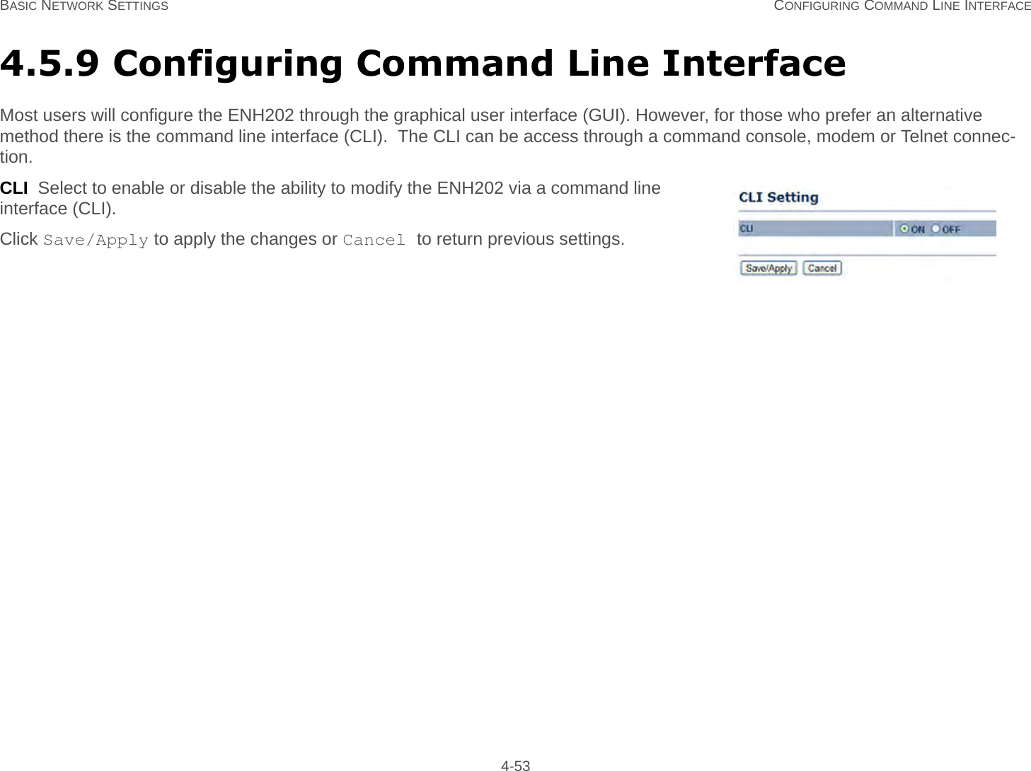 BASIC NETWORK SETTINGS CONFIGURING COMMAND LINE INTERFACE 4-534.5.9 Configuring Command Line InterfaceMost users will configure the ENH202 through the graphical user interface (GUI). However, for those who prefer an alternative method there is the command line interface (CLI).  The CLI can be access through a command console, modem or Telnet connec-tion.CLI  Select to enable or disable the ability to modify the ENH202 via a command line interface (CLI).Click Save/Apply to apply the changes or Cancel to return previous settings.