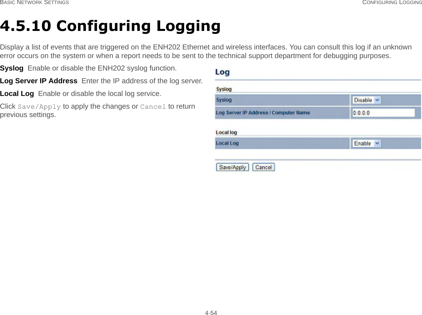 BASIC NETWORK SETTINGS CONFIGURING LOGGING 4-544.5.10 Configuring LoggingDisplay a list of events that are triggered on the ENH202 Ethernet and wireless interfaces. You can consult this log if an unknown error occurs on the system or when a report needs to be sent to the technical support department for debugging purposes.Syslog  Enable or disable the ENH202 syslog function.Log Server IP Address  Enter the IP address of the log server.Local Log  Enable or disable the local log service.Click Save/Apply to apply the changes or Cancel to return previous settings.