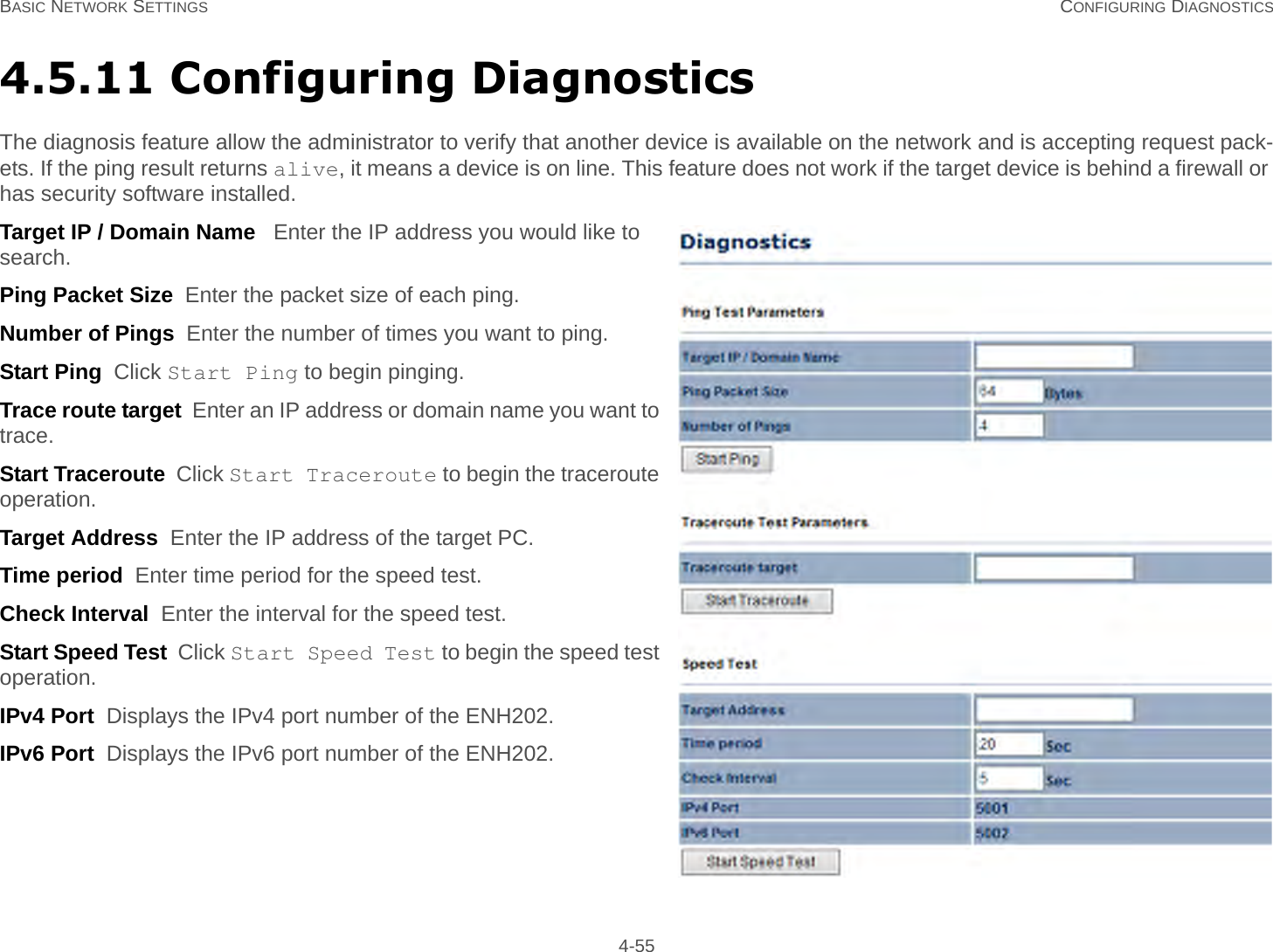 BASIC NETWORK SETTINGS CONFIGURING DIAGNOSTICS 4-554.5.11 Configuring DiagnosticsThe diagnosis feature allow the administrator to verify that another device is available on the network and is accepting request pack-ets. If the ping result returns alive, it means a device is on line. This feature does not work if the target device is behind a firewall or has security software installed.Target IP / Domain Name   Enter the IP address you would like to search.Ping Packet Size  Enter the packet size of each ping.Number of Pings  Enter the number of times you want to ping.Start Ping  Click Start Ping to begin pinging.Trace route target  Enter an IP address or domain name you want to trace.Start Traceroute  Click Start Traceroute to begin the traceroute operation.Target Address  Enter the IP address of the target PC.Time period  Enter time period for the speed test.Check Interval  Enter the interval for the speed test.Start Speed Test  Click Start Speed Test to begin the speed test operation.IPv4 Port  Displays the IPv4 port number of the ENH202.IPv6 Port  Displays the IPv6 port number of the ENH202.