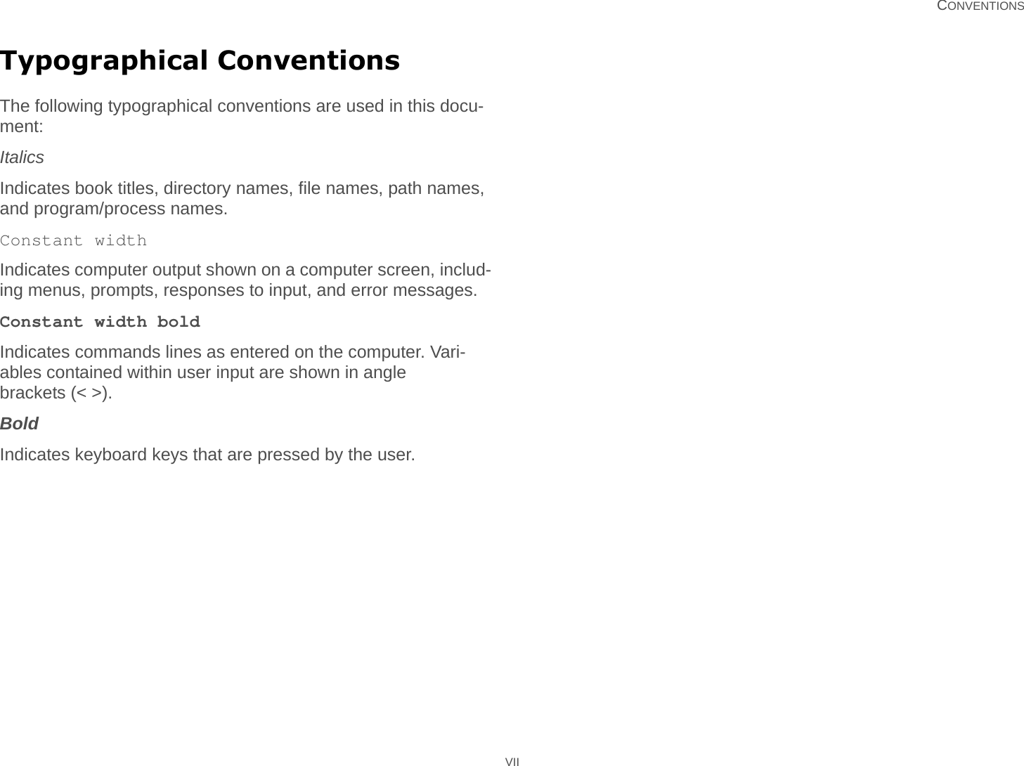   CONVENTIONS VIITypographical ConventionsThe following typographical conventions are used in this docu-ment:ItalicsIndicates book titles, directory names, file names, path names, and program/process names.Constant widthIndicates computer output shown on a computer screen, includ-ing menus, prompts, responses to input, and error messages.Constant width boldIndicates commands lines as entered on the computer. Vari-ables contained within user input are shown in angle brackets (&lt; &gt;).BoldIndicates keyboard keys that are pressed by the user.