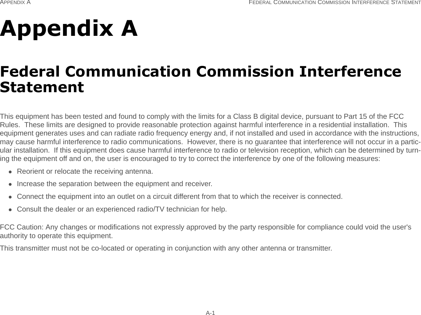 APPENDIX A FEDERAL COMMUNICATION COMMISSION INTERFERENCE STATEMENT A-1Appendix AFederal Communication Commission Interference StatementThis equipment has been tested and found to comply with the limits for a Class B digital device, pursuant to Part 15 of the FCC Rules.  These limits are designed to provide reasonable protection against harmful interference in a residential installation.  This equipment generates uses and can radiate radio frequency energy and, if not installed and used in accordance with the instructions, may cause harmful interference to radio communications.  However, there is no guarantee that interference will not occur in a partic-ular installation.  If this equipment does cause harmful interference to radio or television reception, which can be determined by turn-ing the equipment off and on, the user is encouraged to try to correct the interference by one of the following measures:Reorient or relocate the receiving antenna.Increase the separation between the equipment and receiver.Connect the equipment into an outlet on a circuit different from that to which the receiver is connected.Consult the dealer or an experienced radio/TV technician for help.FCC Caution: Any changes or modifications not expressly approved by the party responsible for compliance could void the user&apos;s authority to operate this equipment.This transmitter must not be co-located or operating in conjunction with any other antenna or transmitter.