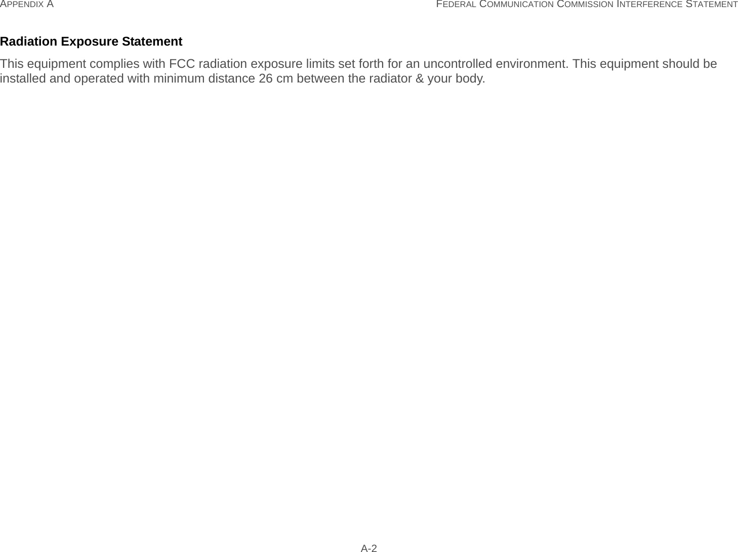 APPENDIX A FEDERAL COMMUNICATION COMMISSION INTERFERENCE STATEMENT A-2Radiation Exposure StatementThis equipment complies with FCC radiation exposure limits set forth for an uncontrolled environment. This equipment should be installed and operated with minimum distance 26 cm between the radiator &amp; your body.