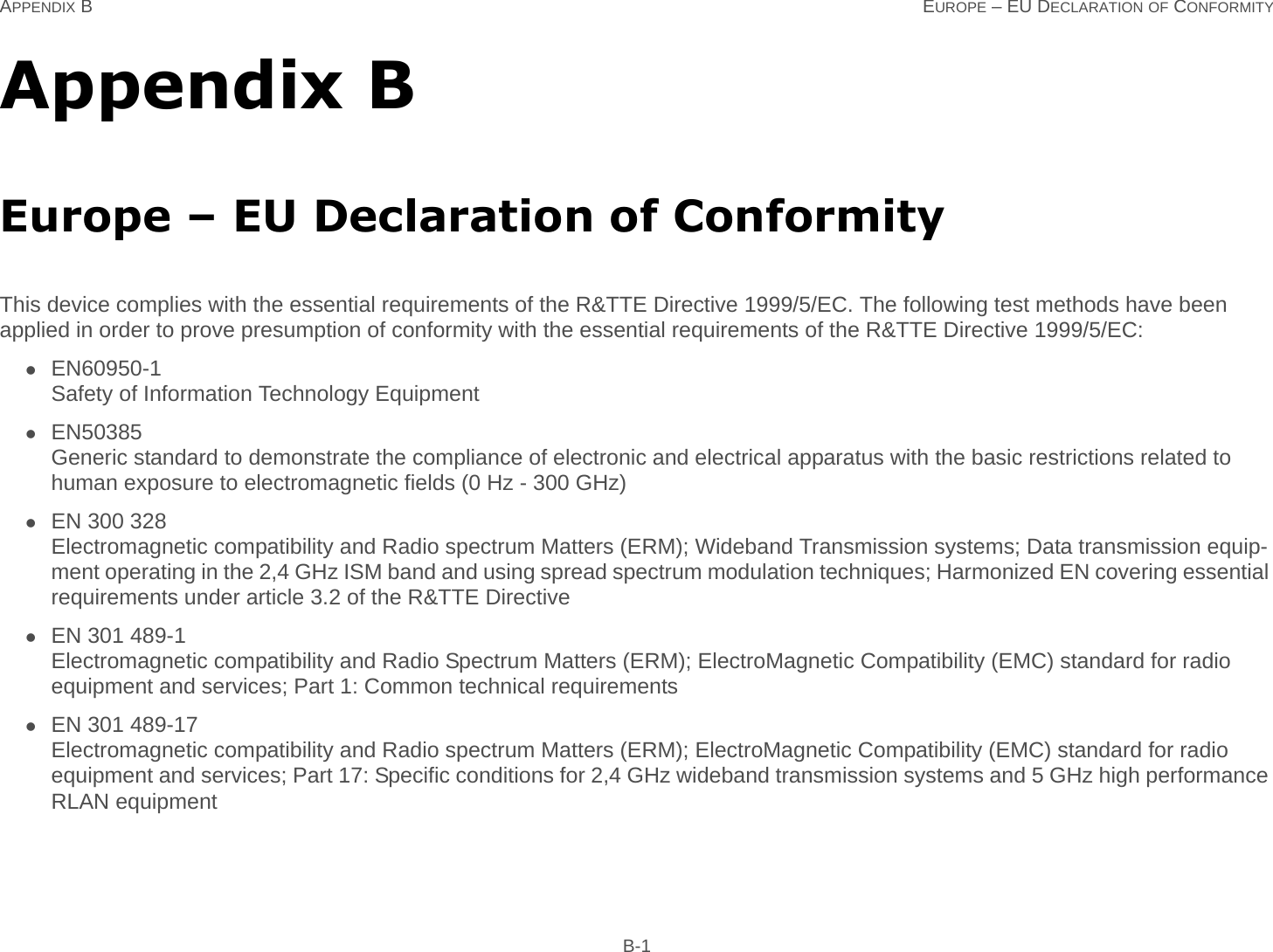 APPENDIX B EUROPE – EU DECLARATION OF CONFORMITY B-1Appendix BEurope – EU Declaration of ConformityThis device complies with the essential requirements of the R&amp;TTE Directive 1999/5/EC. The following test methods have been applied in order to prove presumption of conformity with the essential requirements of the R&amp;TTE Directive 1999/5/EC:EN60950-1Safety of Information Technology EquipmentEN50385Generic standard to demonstrate the compliance of electronic and electrical apparatus with the basic restrictions related to human exposure to electromagnetic fields (0 Hz - 300 GHz)EN 300 328Electromagnetic compatibility and Radio spectrum Matters (ERM); Wideband Transmission systems; Data transmission equip-ment operating in the 2,4 GHz ISM band and using spread spectrum modulation techniques; Harmonized EN covering essential requirements under article 3.2 of the R&amp;TTE DirectiveEN 301 489-1Electromagnetic compatibility and Radio Spectrum Matters (ERM); ElectroMagnetic Compatibility (EMC) standard for radio equipment and services; Part 1: Common technical requirementsEN 301 489-17Electromagnetic compatibility and Radio spectrum Matters (ERM); ElectroMagnetic Compatibility (EMC) standard for radio equipment and services; Part 17: Specific conditions for 2,4 GHz wideband transmission systems and 5 GHz high performance RLAN equipment