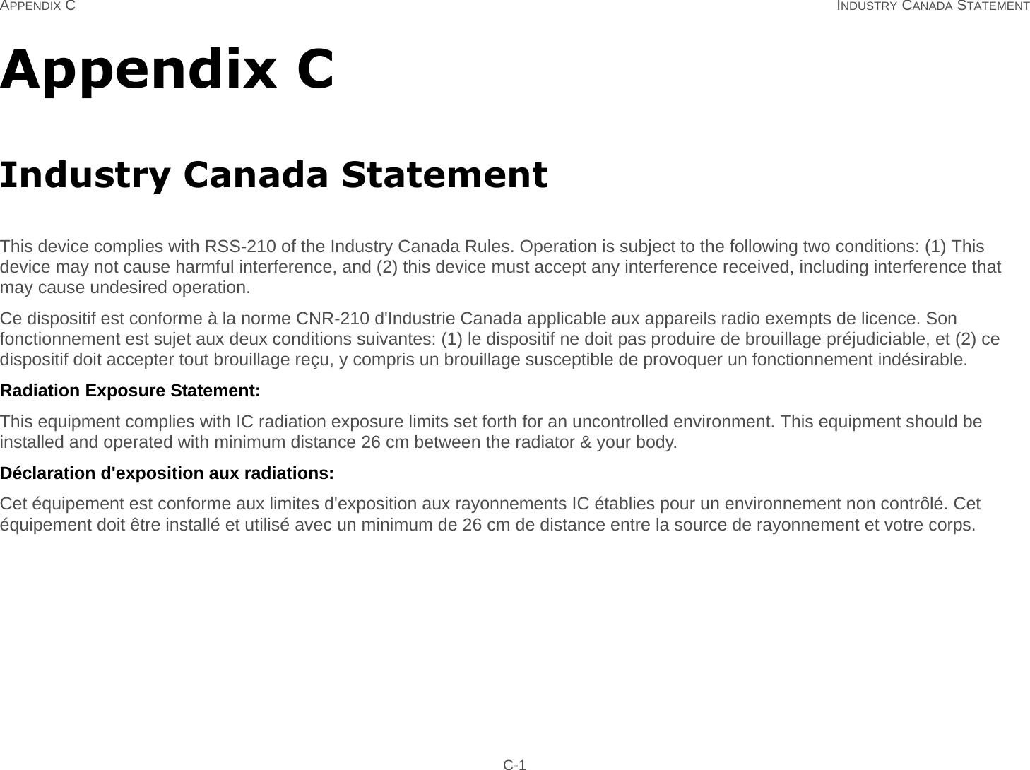 APPENDIX C INDUSTRY CANADA STATEMENT C-1Appendix CIndustry Canada StatementThis device complies with RSS-210 of the Industry Canada Rules. Operation is subject to the following two conditions: (1) This device may not cause harmful interference, and (2) this device must accept any interference received, including interference that may cause undesired operation.Ce dispositif est conforme à la norme CNR-210 d&apos;Industrie Canada applicable aux appareils radio exempts de licence. Son fonctionnement est sujet aux deux conditions suivantes: (1) le dispositif ne doit pas produire de brouillage préjudiciable, et (2) ce dispositif doit accepter tout brouillage reçu, y compris un brouillage susceptible de provoquer un fonctionnement indésirable. Radiation Exposure Statement:This equipment complies with IC radiation exposure limits set forth for an uncontrolled environment. This equipment should be installed and operated with minimum distance 26 cm between the radiator &amp; your body.Déclaration d&apos;exposition aux radiations:Cet équipement est conforme aux limites d&apos;exposition aux rayonnements IC établies pour un environnement non contrôlé. Cet équipement doit être installé et utilisé avec un minimum de 26 cm de distance entre la source de rayonnement et votre corps.