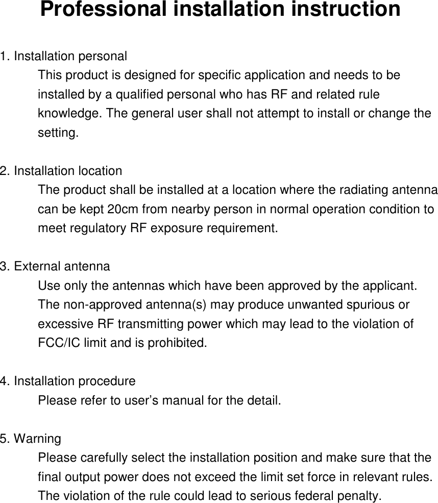 Professional installation instruction  1. Installation personal   This product is designed for specific application and needs to be installed by a qualified personal who has RF and related rule knowledge. The general user shall not attempt to install or change the setting.  2. Installation location   The product shall be installed at a location where the radiating antenna can be kept 20cm from nearby person in normal operation condition to meet regulatory RF exposure requirement.  3. External antenna   Use only the antennas which have been approved by the applicant. The non-approved antenna(s) may produce unwanted spurious or excessive RF transmitting power which may lead to the violation of FCC/IC limit and is prohibited.  4. Installation procedure   Please refer to user’s manual for the detail.  5. Warning   Please carefully select the installation position and make sure that the final output power does not exceed the limit set force in relevant rules. The violation of the rule could lead to serious federal penalty.   