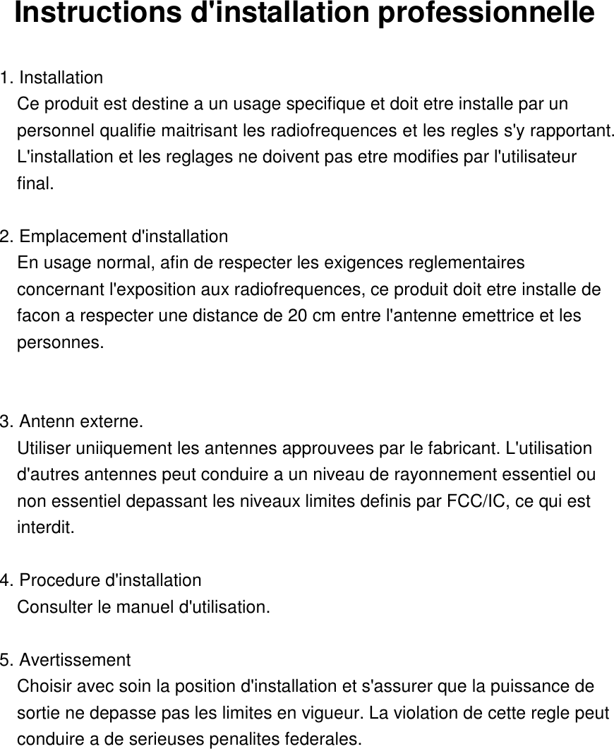 Instructions d&apos;installation professionnelle  1. Installation   Ce produit est destine a un usage specifique et doit etre installe par un personnel qualifie maitrisant les radiofrequences et les regles s&apos;y rapportant. L&apos;installation et les reglages ne doivent pas etre modifies par l&apos;utilisateur final.  2. Emplacement d&apos;installation En usage normal, afin de respecter les exigences reglementaires concernant l&apos;exposition aux radiofrequences, ce produit doit etre installe de facon a respecter une distance de 20 cm entre l&apos;antenne emettrice et les personnes.  3. Antenn externe. Utiliser uniiquement les antennes approuvees par le fabricant. L&apos;utilisation d&apos;autres antennes peut conduire a un niveau de rayonnement essentiel ou non essentiel depassant les niveaux limites definis par FCC/IC, ce qui est interdit.  4. Procedure d&apos;installation Consulter le manuel d&apos;utilisation.  5. Avertissement Choisir avec soin la position d&apos;installation et s&apos;assurer que la puissance de sortie ne depasse pas les limites en vigueur. La violation de cette regle peut conduire a de serieuses penalites federales.      