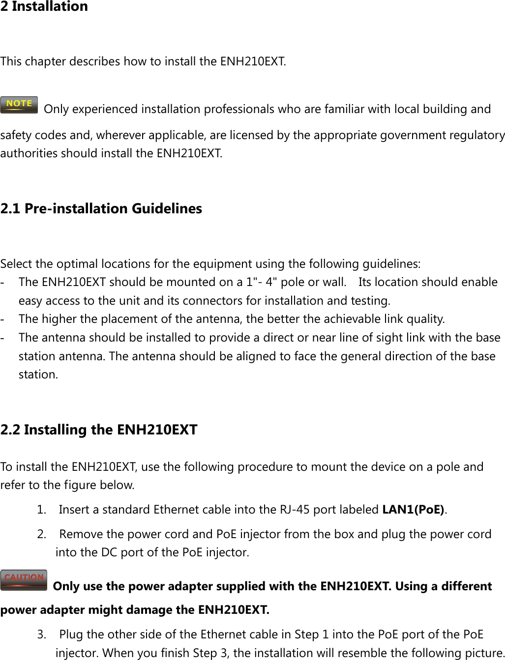   2 Installation  This chapter describes how to install the ENH210EXT.   Only experienced installation professionals who are familiar with local building and safety codes and, wherever applicable, are licensed by the appropriate government regulatory authorities should install the ENH210EXT.    2.1 Pre-installation Guidelines  Select the optimal locations for the equipment using the following guidelines: - The ENH210EXT should be mounted on a 1&quot;- 4&quot; pole or wall.   Its location should enable easy access to the unit and its connectors for installation and testing. - The higher the placement of the antenna, the better the achievable link quality. - The antenna should be installed to provide a direct or near line of sight link with the base station antenna. The antenna should be aligned to face the general direction of the base station.  2.2 Installing the ENH210EXT To install the ENH210EXT, use the following procedure to mount the device on a pole and refer to the figure below. 1. Insert a standard Ethernet cable into the RJ-45 port labeled LAN1(PoE). 2. Remove the power cord and PoE injector from the box and plug the power cord into the DC port of the PoE injector.  Only use the power adapter supplied with the ENH210EXT. Using a different power adapter might damage the ENH210EXT. 3. Plug the other side of the Ethernet cable in Step 1 into the PoE port of the PoE injector. When you finish Step 3, the installation will resemble the following picture. 