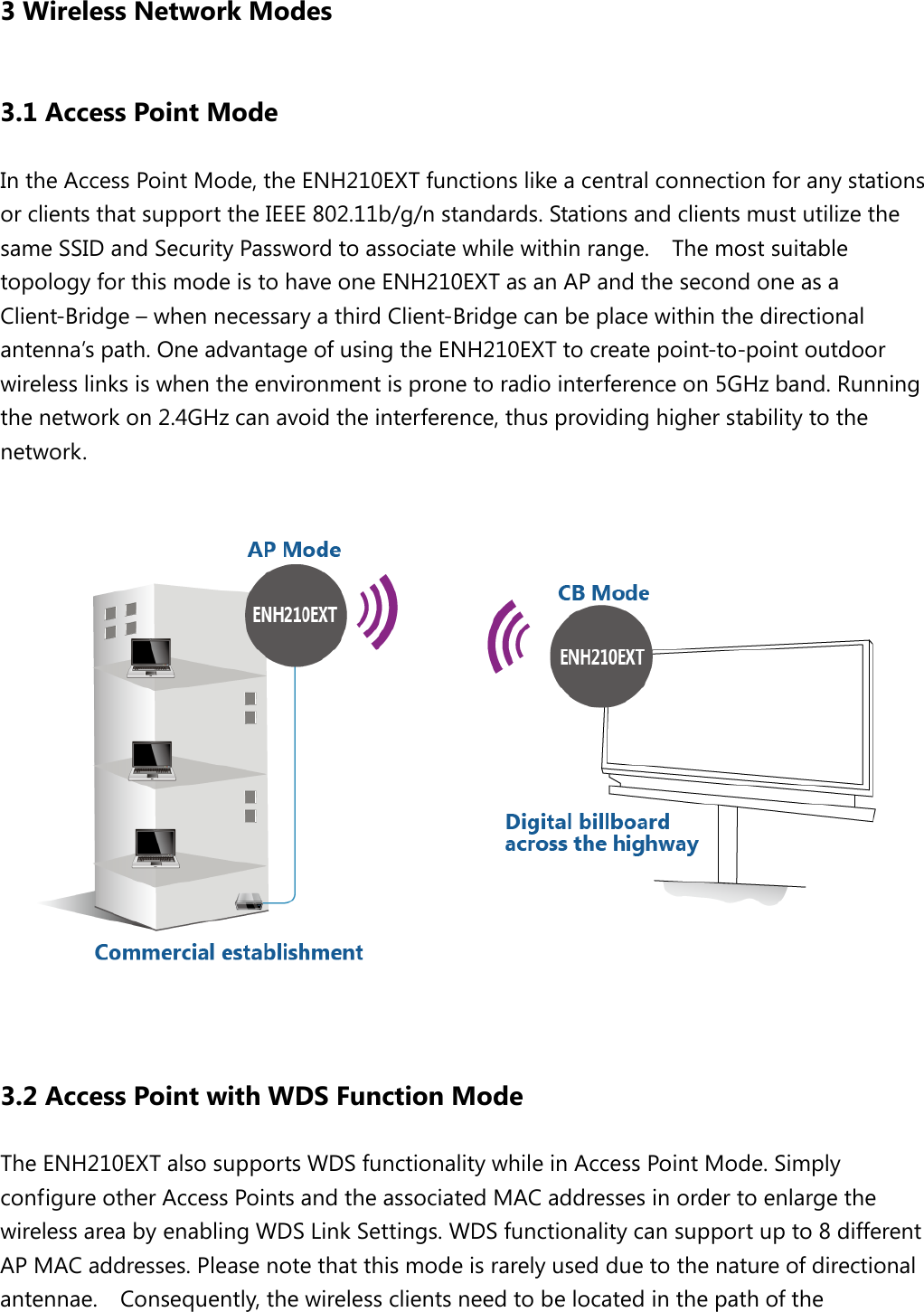  3 Wireless Network Modes 3.1 Access Point Mode In the Access Point Mode, the ENH210EXT functions like a central connection for any stations or clients that support the IEEE 802.11b/g/n standards. Stations and clients must utilize the same SSID and Security Password to associate while within range.  The most suitable topology for this mode is to have one ENH210EXT as an AP and the second one as a Client-Bridge – when necessary a third Client-Bridge can be place within the directional antenna’s path. One advantage of using the ENH210EXT to create point-to-point outdoor wireless links is when the environment is prone to radio interference on 5GHz band. Running the network on 2.4GHz can avoid the interference, thus providing higher stability to the network.    3.2 Access Point with WDS Function Mode The ENH210EXT also supports WDS functionality while in Access Point Mode. Simply configure other Access Points and the associated MAC addresses in order to enlarge the wireless area by enabling WDS Link Settings. WDS functionality can support up to 8 different AP MAC addresses. Please note that this mode is rarely used due to the nature of directional antennae.   Consequently, the wireless clients need to be located in the path of the 