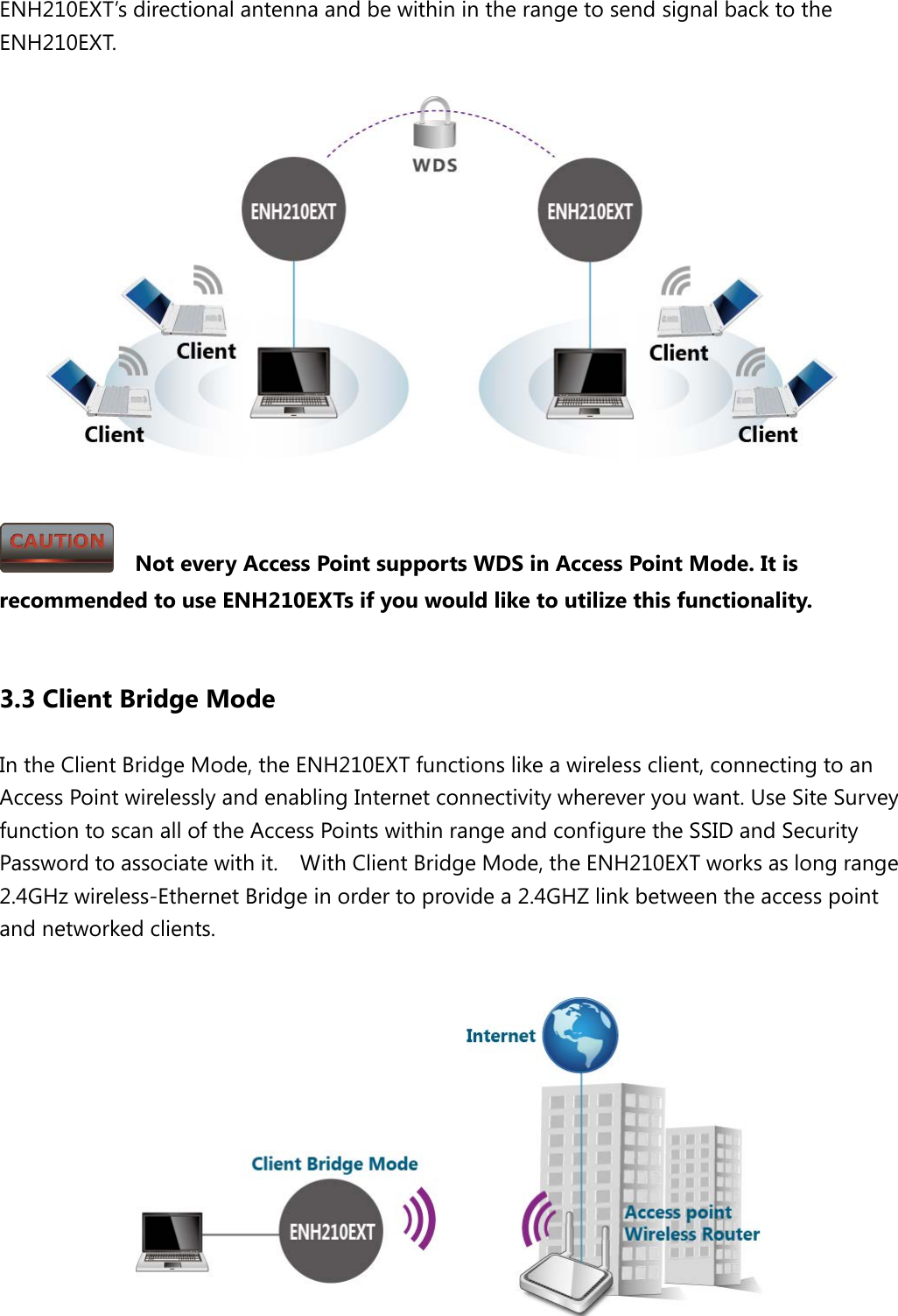 ENH210EXT’s directional antenna and be within in the range to send signal back to the ENH210EXT.        Not every Access Point supports WDS in Access Point Mode. It is recommended to use ENH210EXTs if you would like to utilize this functionality.  3.3 Client Bridge Mode In the Client Bridge Mode, the ENH210EXT functions like a wireless client, connecting to an Access Point wirelessly and enabling Internet connectivity wherever you want. Use Site Survey function to scan all of the Access Points within range and configure the SSID and Security Password to associate with it.    With Client Bridge Mode, the ENH210EXT works as long range 2.4GHz wireless-Ethernet Bridge in order to provide a 2.4GHZ link between the access point and networked clients.   