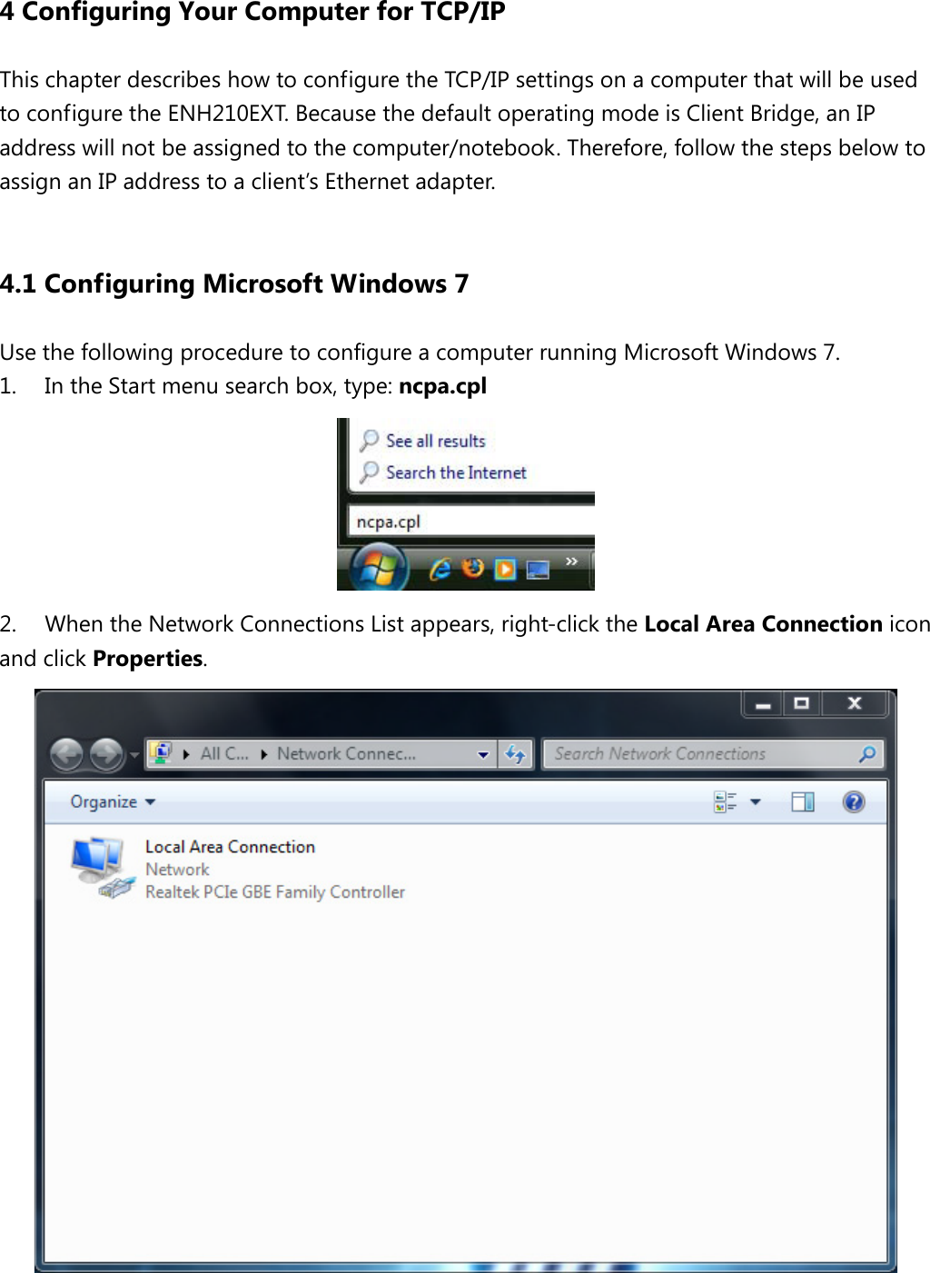  4 Configuring Your Computer for TCP/IP This chapter describes how to configure the TCP/IP settings on a computer that will be used to configure the ENH210EXT. Because the default operating mode is Client Bridge, an IP address will not be assigned to the computer/notebook. Therefore, follow the steps below to assign an IP address to a client’s Ethernet adapter.  4.1 Configuring Microsoft Windows 7 Use the following procedure to configure a computer running Microsoft Windows 7.   1.  In the Start menu search box, type: ncpa.cpl    2. When the Network Connections List appears, right-click the Local Area Connection icon and click Properties.    