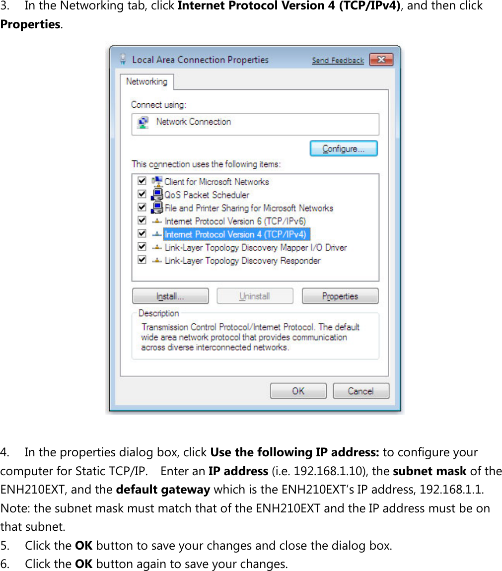   3. In the Networking tab, click Internet Protocol Version 4 (TCP/IPv4), and then click Properties.   4. In the properties dialog box, click Use the following IP address: to configure your computer for Static TCP/IP.    Enter an IP address (i.e. 192.168.1.10), the subnet mask of the ENH210EXT, and the default gateway which is the ENH210EXT’s IP address, 192.168.1.1.   Note: the subnet mask must match that of the ENH210EXT and the IP address must be on that subnet. 5. Click the OK button to save your changes and close the dialog box.   6. Click the OK button again to save your changes.           