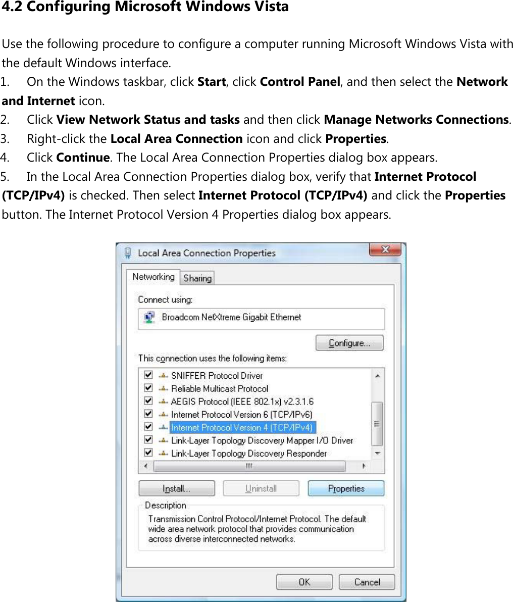  4.2 Configuring Microsoft Windows Vista Use the following procedure to configure a computer running Microsoft Windows Vista with the default Windows interface. 1. On the Windows taskbar, click Start, click Control Panel, and then select the Network and Internet icon.   2. Click View Network Status and tasks and then click Manage Networks Connections.   3. Right-click the Local Area Connection icon and click Properties.   4. Click Continue. The Local Area Connection Properties dialog box appears.   5. In the Local Area Connection Properties dialog box, verify that Internet Protocol (TCP/IPv4) is checked. Then select Internet Protocol (TCP/IPv4) and click the Properties button. The Internet Protocol Version 4 Properties dialog box appears.            