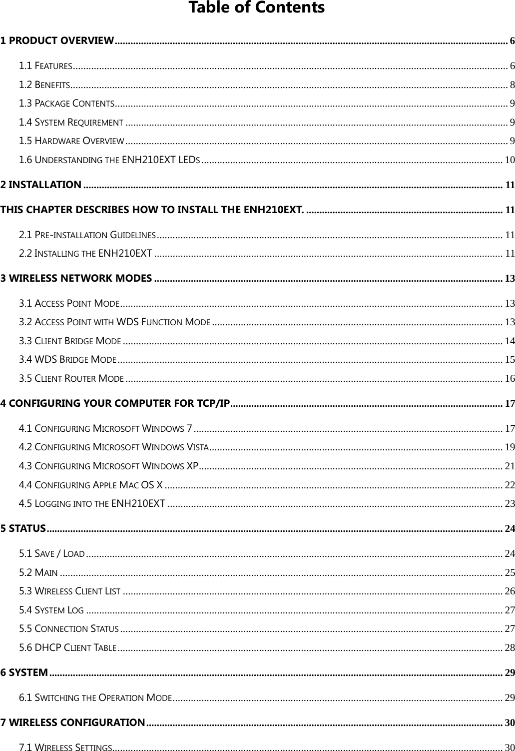 Table of Contents 1 PRODUCT OVERVIEW ...................................................................................................................................................... 6 1.1 FEATURES ...................................................................................................................................................................... 6 1.2 BENEFITS ....................................................................................................................................................................... 8 1.3 PACKAGE CONTENTS ...................................................................................................................................................... 9 1.4 SYSTEM REQUIREMENT .................................................................................................................................................. 9 1.5 HARDWARE OVERVIEW .................................................................................................................................................. 9 1.6 UNDERSTANDING THE ENH210EXT LEDS ................................................................................................................... 10 2 INSTALLATION ................................................................................................................................................................ 11 THIS CHAPTER DESCRIBES HOW TO INSTALL THE ENH210EXT. ........................................................................... 11 2.1 PRE-INSTALLATION GUIDELINES .................................................................................................................................... 11 2.2 INSTALLING THE ENH210EXT ..................................................................................................................................... 11 3 WIRELESS NETWORK MODES ..................................................................................................................................... 13 3.1 ACCESS POINT MODE .................................................................................................................................................. 13 3.2 ACCESS POINT WITH WDS FUNCTION MODE ............................................................................................................... 13 3.3 CLIENT BRIDGE MODE ................................................................................................................................................. 14 3.4 WDS BRIDGE MODE ................................................................................................................................................... 15 3.5 CLIENT ROUTER MODE ................................................................................................................................................ 16 4 CONFIGURING YOUR COMPUTER FOR TCP/IP ........................................................................................................ 17 4.1 CONFIGURING MICROSOFT WINDOWS 7 ...................................................................................................................... 17 4.2 CONFIGURING MICROSOFT WINDOWS VISTA ................................................................................................................ 19 4.3 CONFIGURING MICROSOFT WINDOWS XP .................................................................................................................... 21 4.4 CONFIGURING APPLE MAC OS X ................................................................................................................................. 22 4.5 LOGGING INTO THE ENH210EXT ................................................................................................................................ 23 5 STATUS .............................................................................................................................................................................. 24 5.1 SAVE / LOAD ............................................................................................................................................................... 24 5.2 MAIN ......................................................................................................................................................................... 25 5.3 WIRELESS CLIENT LIST ................................................................................................................................................. 26 5.4 SYSTEM LOG ............................................................................................................................................................... 27 5.5 CONNECTION STATUS .................................................................................................................................................. 27 5.6 DHCP CLIENT TABLE ................................................................................................................................................... 28 6 SYSTEM ............................................................................................................................................................................. 29 6.1 SWITCHING THE OPERATION MODE .............................................................................................................................. 29 7 WIRELESS CONFIGURATION ........................................................................................................................................ 30 7.1 WIRELESS SETTINGS..................................................................................................................................................... 30 