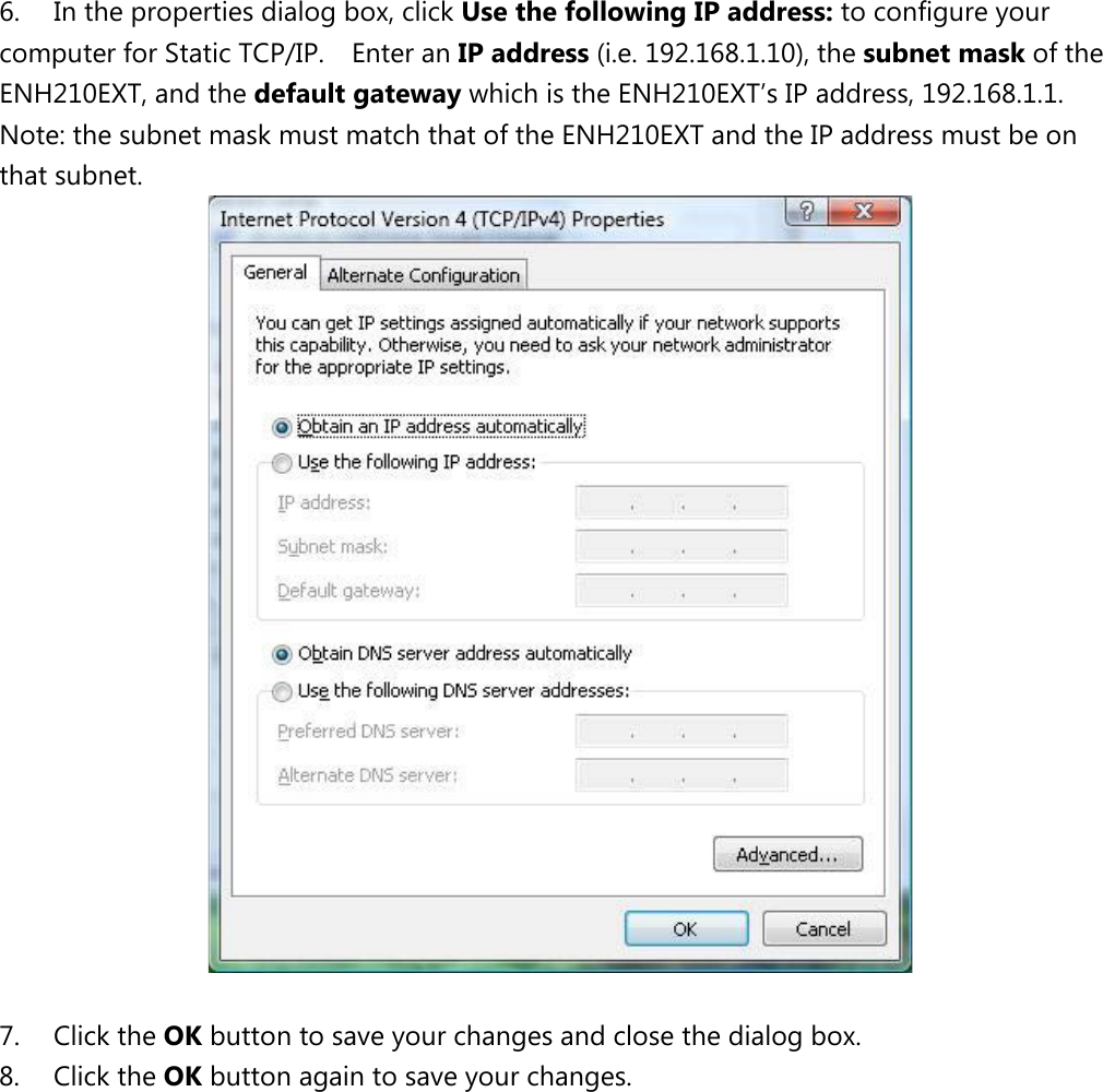 6. In the properties dialog box, click Use the following IP address: to configure your computer for Static TCP/IP.    Enter an IP address (i.e. 192.168.1.10), the subnet mask of the ENH210EXT, and the default gateway which is the ENH210EXT’s IP address, 192.168.1.1.   Note: the subnet mask must match that of the ENH210EXT and the IP address must be on that subnet.   7. Click the OK button to save your changes and close the dialog box.   8. Click the OK button again to save your changes.             