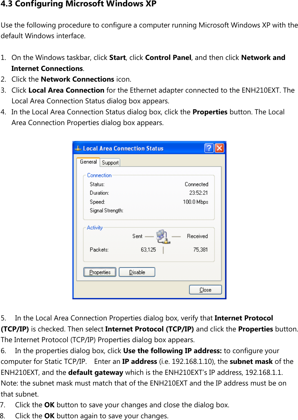 4.3 Configuring Microsoft Windows XP Use the following procedure to configure a computer running Microsoft Windows XP with the default Windows interface.  1. On the Windows taskbar, click Start, click Control Panel, and then click Network and Internet Connections.   2. Click the Network Connections icon.   3. Click Local Area Connection for the Ethernet adapter connected to the ENH210EXT. The Local Area Connection Status dialog box appears.   4. In the Local Area Connection Status dialog box, click the Properties button. The Local Area Connection Properties dialog box appears.      5. In the Local Area Connection Properties dialog box, verify that Internet Protocol (TCP/IP) is checked. Then select Internet Protocol (TCP/IP) and click the Properties button. The Internet Protocol (TCP/IP) Properties dialog box appears.   6. In the properties dialog box, click Use the following IP address: to configure your computer for Static TCP/IP.    Enter an IP address (i.e. 192.168.1.10), the subnet mask of the ENH210EXT, and the default gateway which is the ENH210EXT’s IP address, 192.168.1.1.   Note: the subnet mask must match that of the ENH210EXT and the IP address must be on that subnet. 7. Click the OK button to save your changes and close the dialog box.   8. Click the OK button again to save your changes.    