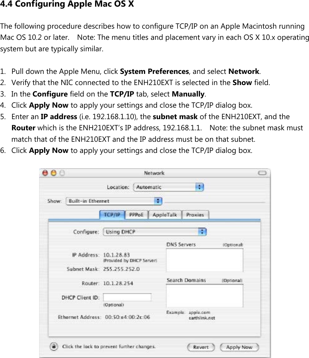4.4 Configuring Apple Mac OS X The following procedure describes how to configure TCP/IP on an Apple Macintosh running Mac OS 10.2 or later.    Note: The menu titles and placement vary in each OS X 10.x operating system but are typically similar.  1. Pull down the Apple Menu, click System Preferences, and select Network.   2. Verify that the NIC connected to the ENH210EXT is selected in the Show field.   3. In the Configure field on the TCP/IP tab, select Manually.   4. Click Apply Now to apply your settings and close the TCP/IP dialog box. 5. Enter an IP address (i.e. 192.168.1.10), the subnet mask of the ENH210EXT, and the Router which is the ENH210EXT’s IP address, 192.168.1.1.    Note: the subnet mask must match that of the ENH210EXT and the IP address must be on that subnet. 6. Click Apply Now to apply your settings and close the TCP/IP dialog box.           