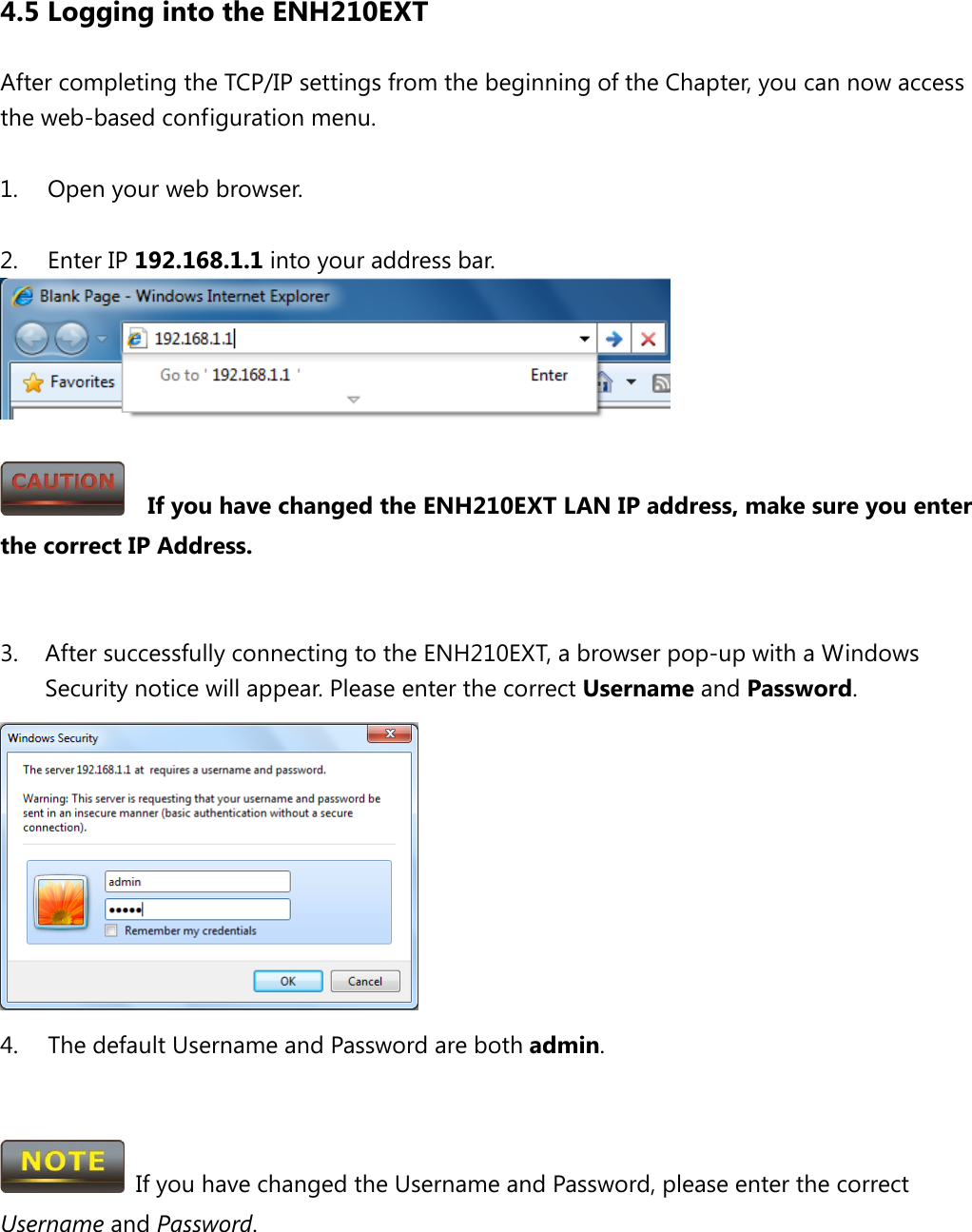 4.5 Logging into the ENH210EXT After completing the TCP/IP settings from the beginning of the Chapter, you can now access the web-based configuration menu.  1. Open your web browser.  2. Enter IP 192.168.1.1 into your address bar.     If you have changed the ENH210EXT LAN IP address, make sure you enter the correct IP Address.   3. After successfully connecting to the ENH210EXT, a browser pop-up with a Windows Security notice will appear. Please enter the correct Username and Password.  4. The default Username and Password are both admin.    If you have changed the Username and Password, please enter the correct Username and Password.  