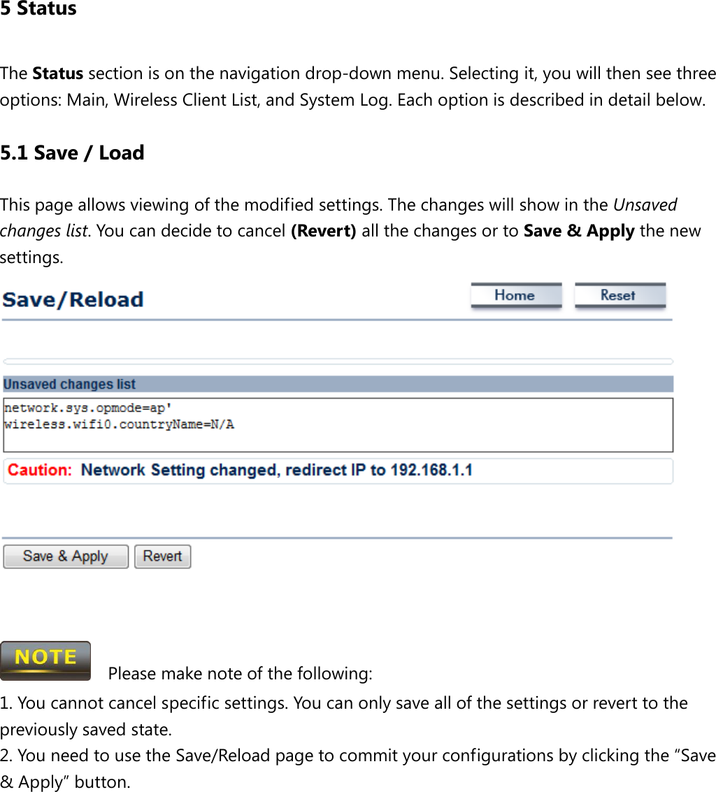 5 Status The Status section is on the navigation drop-down menu. Selecting it, you will then see three options: Main, Wireless Client List, and System Log. Each option is described in detail below.   5.1 Save / Load This page allows viewing of the modified settings. The changes will show in the Unsaved changes list. You can decide to cancel (Revert) all the changes or to Save &amp; Apply the new settings.        Please make note of the following: 1. You cannot cancel specific settings. You can only save all of the settings or revert to the previously saved state. 2. You need to use the Save/Reload page to commit your configurations by clicking the “Save &amp; Apply” button.      