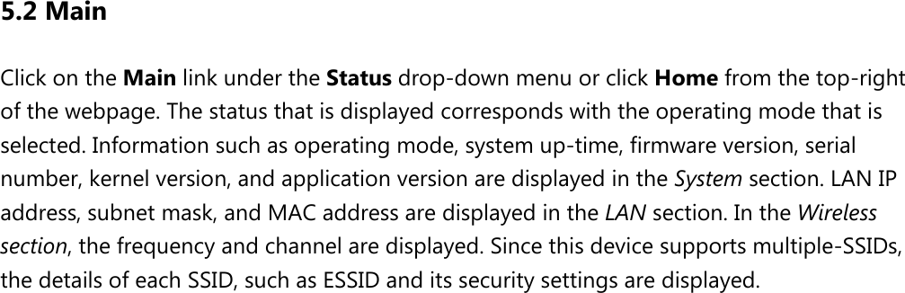 5.2 Main Click on the Main link under the Status drop-down menu or click Home from the top-right of the webpage. The status that is displayed corresponds with the operating mode that is selected. Information such as operating mode, system up-time, firmware version, serial number, kernel version, and application version are displayed in the System section. LAN IP address, subnet mask, and MAC address are displayed in the LAN section. In the Wireless section, the frequency and channel are displayed. Since this device supports multiple-SSIDs, the details of each SSID, such as ESSID and its security settings are displayed.  