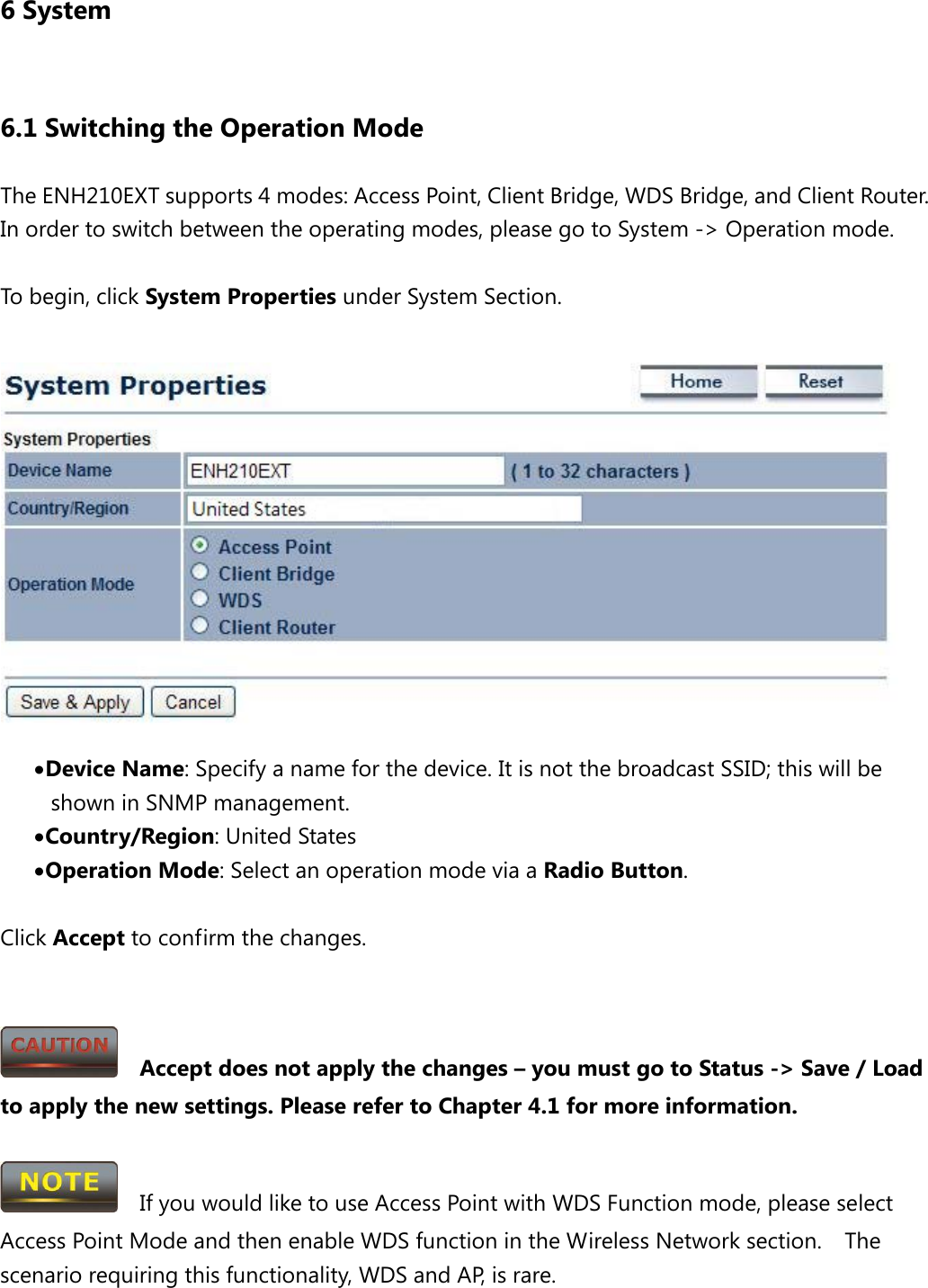 6 System 6.1 Switching the Operation Mode The ENH210EXT supports 4 modes: Access Point, Client Bridge, WDS Bridge, and Client Router. In order to switch between the operating modes, please go to System -&gt; Operation mode.  To begin, click System Properties under System Section.   • Device Name: Specify a name for the device. It is not the broadcast SSID; this will be shown in SNMP management. • Country/Region: United States • Operation Mode: Select an operation mode via a Radio Button.  Click Accept to confirm the changes.     Accept does not apply the changes – you must go to Status -&gt; Save / Load to apply the new settings. Please refer to Chapter 4.1 for more information.    If you would like to use Access Point with WDS Function mode, please select Access Point Mode and then enable WDS function in the Wireless Network section.  The scenario requiring this functionality, WDS and AP, is rare. 