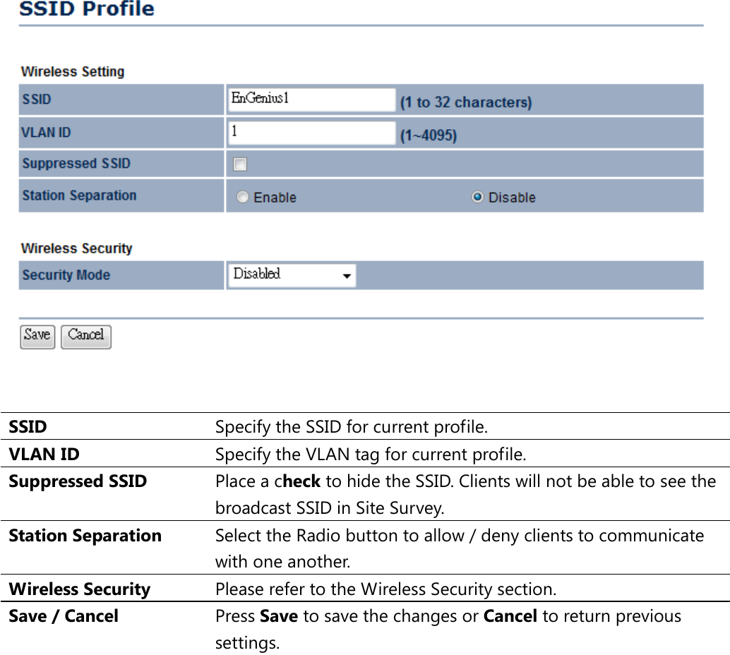    SSID  Specify the SSID for current profile. VLAN ID Specify the VLAN tag for current profile. Suppressed SSID Place a check to hide the SSID. Clients will not be able to see the broadcast SSID in Site Survey. Station Separation Select the Radio button to allow / deny clients to communicate with one another. Wireless Security Please refer to the Wireless Security section. Save / Cancel Press Save to save the changes or Cancel to return previous settings.  