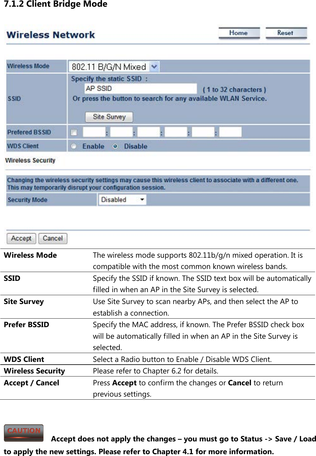 7.1.2 Client Bridge Mode  Wireless Mode The wireless mode supports 802.11b/g/n mixed operation. It is compatible with the most common known wireless bands. SSID  Specify the SSID if known. The SSID text box will be automatically filled in when an AP in the Site Survey is selected. Site Survey Use Site Survey to scan nearby APs, and then select the AP to establish a connection. Prefer BSSID Specify the MAC address, if known. The Prefer BSSID check box will be automatically filled in when an AP in the Site Survey is selected. WDS Client Select a Radio button to Enable / Disable WDS Client. Wireless Security Please refer to Chapter 6.2 for details. Accept / Cancel Press Accept to confirm the changes or Cancel to return previous settings.     Accept does not apply the changes – you must go to Status -&gt; Save / Load to apply the new settings. Please refer to Chapter 4.1 for more information. 
