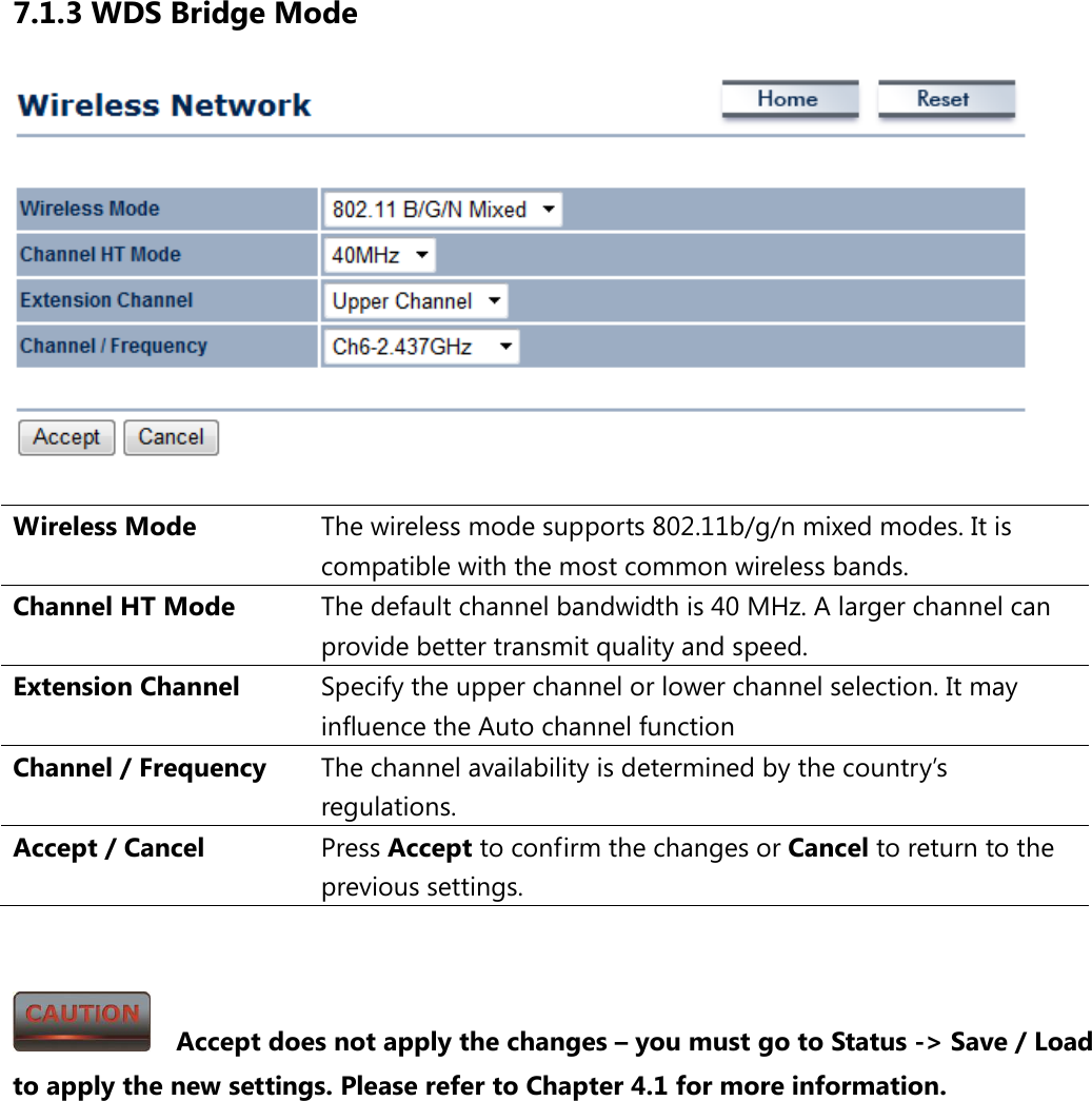 7.1.3 WDS Bridge Mode   Wireless Mode The wireless mode supports 802.11b/g/n mixed modes. It is compatible with the most common wireless bands. Channel HT Mode The default channel bandwidth is 40 MHz. A larger channel can provide better transmit quality and speed. Extension Channel Specify the upper channel or lower channel selection. It may influence the Auto channel function Channel / Frequency The channel availability is determined by the country’s regulations. Accept / Cancel Press Accept to confirm the changes or Cancel to return to the previous settings.     Accept does not apply the changes – you must go to Status -&gt; Save / Load to apply the new settings. Please refer to Chapter 4.1 for more information. 