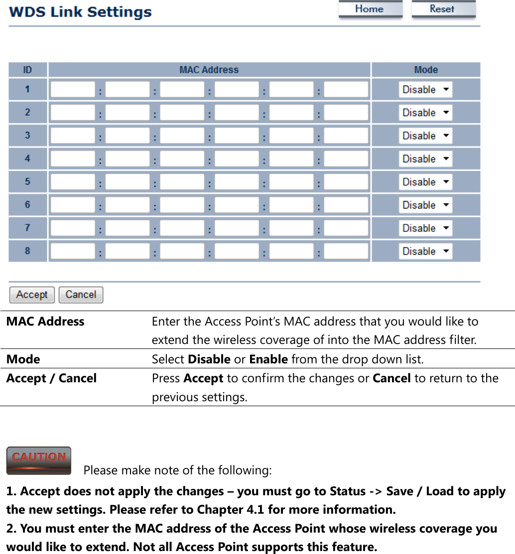  MAC Address Enter the Access Point’s MAC address that you would like to extend the wireless coverage of into the MAC address filter. Mode Select Disable or Enable from the drop down list. Accept / Cancel Press Accept to confirm the changes or Cancel to return to the previous settings.     Please make note of the following: 1. Accept does not apply the changes – you must go to Status -&gt; Save / Load to apply the new settings. Please refer to Chapter 4.1 for more information. 2. You must enter the MAC address of the Access Point whose wireless coverage you would like to extend. Not all Access Point supports this feature.  