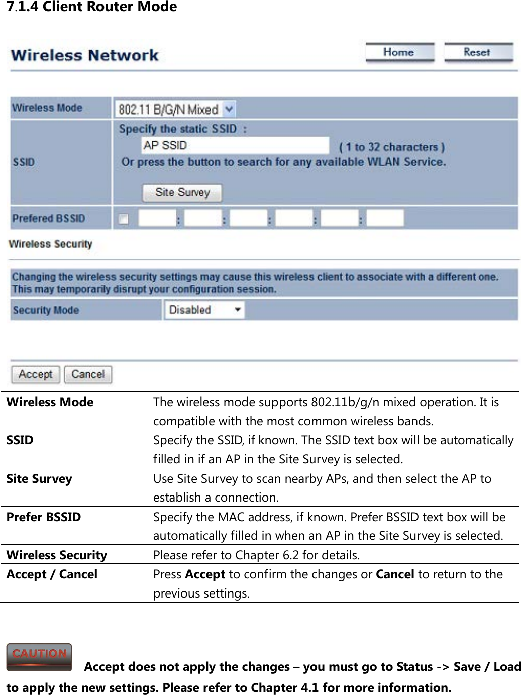 7.1.4 Client Router Mode  Wireless Mode The wireless mode supports 802.11b/g/n mixed operation. It is compatible with the most common wireless bands. SSID  Specify the SSID, if known. The SSID text box will be automatically filled in if an AP in the Site Survey is selected. Site Survey Use Site Survey to scan nearby APs, and then select the AP to establish a connection. Prefer BSSID Specify the MAC address, if known. Prefer BSSID text box will be automatically filled in when an AP in the Site Survey is selected. Wireless Security Please refer to Chapter 6.2 for details. Accept / Cancel Press Accept to confirm the changes or Cancel to return to the previous settings.     Accept does not apply the changes – you must go to Status -&gt; Save / Load to apply the new settings. Please refer to Chapter 4.1 for more information. 