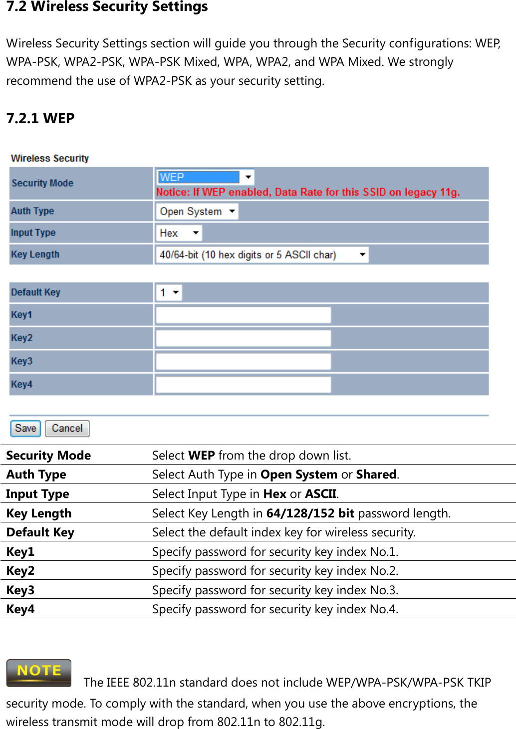 7.2 Wireless Security Settings Wireless Security Settings section will guide you through the Security configurations: WEP, WPA-PSK, WPA2-PSK, WPA-PSK Mixed, WPA, WPA2, and WPA Mixed. We strongly recommend the use of WPA2-PSK as your security setting. 7.2.1 WEP  Security Mode Select WEP from the drop down list. Auth Type Select Auth Type in Open System or Shared. Input Type Select Input Type in Hex or ASCII. Key Length Select Key Length in 64/128/152 bit password length. Default Key Select the default index key for wireless security. Key1 Specify password for security key index No.1. Key2 Specify password for security key index No.2. Key3 Specify password for security key index No.3. Key4 Specify password for security key index No.4.     The IEEE 802.11n standard does not include WEP/WPA-PSK/WPA-PSK TKIP security mode. To comply with the standard, when you use the above encryptions, the wireless transmit mode will drop from 802.11n to 802.11g.    