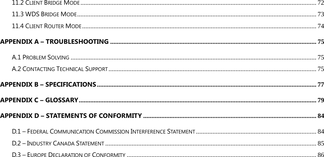 11.2 CLIENT BRIDGE MODE ............................................................................................................................................... 72 11.3 WDS BRIDGE MODE ................................................................................................................................................. 73 11.4 CLIENT ROUTER MODE .............................................................................................................................................. 74 APPENDIX A – TROUBLESHOOTING ............................................................................................................................. 75 A.1 PROBLEM SOLVING ..................................................................................................................................................... 75 A.2 CONTACTING TECHNICAL SUPPORT .............................................................................................................................. 75 APPENDIX B – SPECIFICATIONS ..................................................................................................................................... 77 APPENDIX C – GLOSSARY ................................................................................................................................................ 79 APPENDIX D – STATEMENTS OF CONFORMITY ......................................................................................................... 84 D.1 – FEDERAL COMMUNICATION COMMISSION INTERFERENCE STATEMENT ......................................................................... 84 D.2 – INDUSTRY CANADA STATEMENT ................................................................................................................................ 85 D.3 – EUROPE DECLARATION OF CONFORMITY ................................................................................................................... 86 