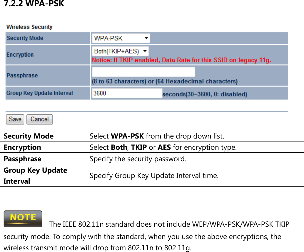 7.2.2 WPA-PSK  Security Mode Select WPA-PSK from the drop down list. Encryption Select Both, TKIP or AES for encryption type. Passphrase  Specify the security password. Group Key Update Interval Specify Group Key Update Interval time.     The IEEE 802.11n standard does not include WEP/WPA-PSK/WPA-PSK TKIP security mode. To comply with the standard, when you use the above encryptions, the wireless transmit mode will drop from 802.11n to 802.11g.  