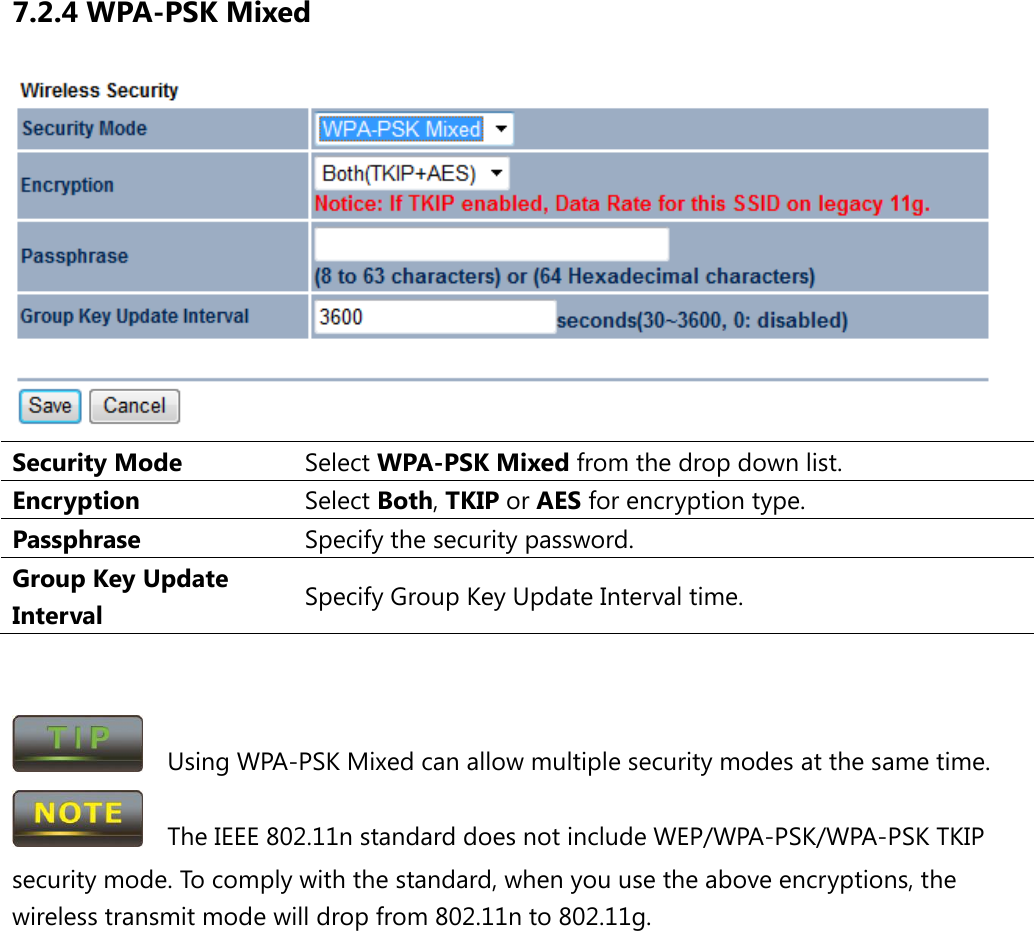 7.2.4 WPA-PSK Mixed  Security Mode Select WPA-PSK Mixed from the drop down list. Encryption Select Both, TKIP or AES for encryption type. Passphrase  Specify the security password. Group Key Update Interval Specify Group Key Update Interval time.     Using WPA-PSK Mixed can allow multiple security modes at the same time.   The IEEE 802.11n standard does not include WEP/WPA-PSK/WPA-PSK TKIP security mode. To comply with the standard, when you use the above encryptions, the wireless transmit mode will drop from 802.11n to 802.11g.       