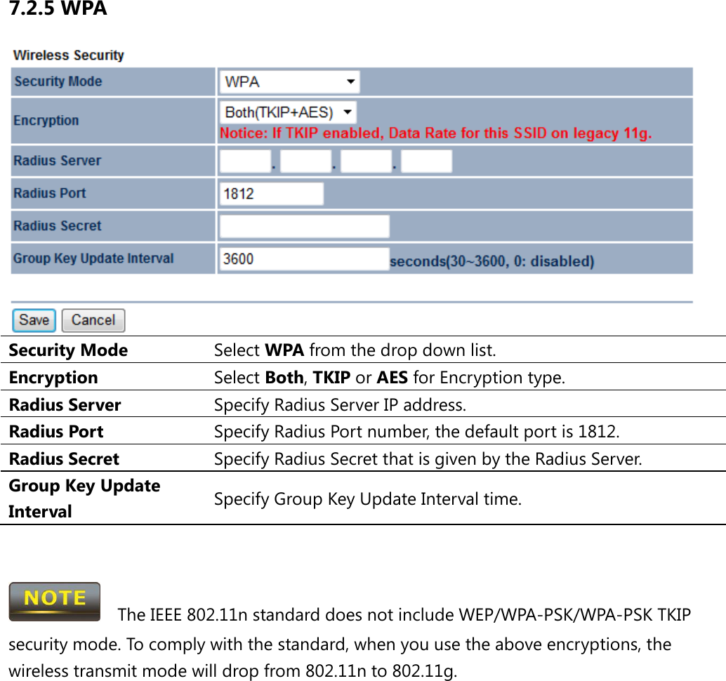 7.2.5 WPA  Security Mode Select WPA from the drop down list. Encryption Select Both, TKIP or AES for Encryption type. Radius Server Specify Radius Server IP address. Radius Port Specify Radius Port number, the default port is 1812. Radius Secret Specify Radius Secret that is given by the Radius Server. Group Key Update Interval Specify Group Key Update Interval time.     The IEEE 802.11n standard does not include WEP/WPA-PSK/WPA-PSK TKIP security mode. To comply with the standard, when you use the above encryptions, the wireless transmit mode will drop from 802.11n to 802.11g.  