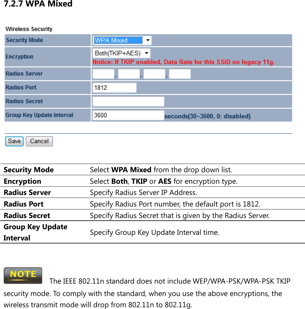 7.2.7 WPA Mixed   Security Mode Select WPA Mixed from the drop down list. Encryption Select Both, TKIP or AES for encryption type. Radius Server Specify Radius Server IP Address. Radius Port Specify Radius Port number, the default port is 1812. Radius Secret Specify Radius Secret that is given by the Radius Server. Group Key Update Interval Specify Group Key Update Interval time.     The IEEE 802.11n standard does not include WEP/WPA-PSK/WPA-PSK TKIP security mode. To comply with the standard, when you use the above encryptions, the wireless transmit mode will drop from 802.11n to 802.11g.      