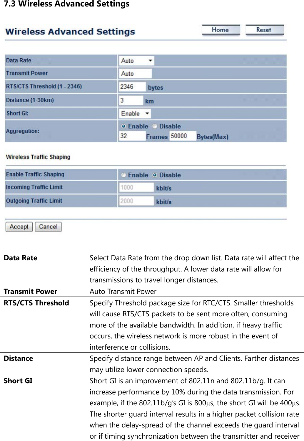 7.3 Wireless Advanced Settings   Data Rate Select Data Rate from the drop down list. Data rate will affect the efficiency of the throughput. A lower data rate will allow for transmissions to travel longer distances. Transmit Power Auto Transmit Power RTS/CTS Threshold Specify Threshold package size for RTC/CTS. Smaller thresholds will cause RTS/CTS packets to be sent more often, consuming more of the available bandwidth. In addition, if heavy traffic occurs, the wireless network is more robust in the event of interference or collisions. Distance Specify distance range between AP and Clients. Farther distances may utilize lower connection speeds. Short GI Short GI is an improvement of 802.11n and 802.11b/g. It can increase performance by 10% during the data transmission. For example, if the 802.11b/g’s GI is 800μs, the short GI will be 400μs.  The shorter guard interval results in a higher packet collision rate when the delay-spread of the channel exceeds the guard interval or if timing synchronization between the transmitter and receiver 